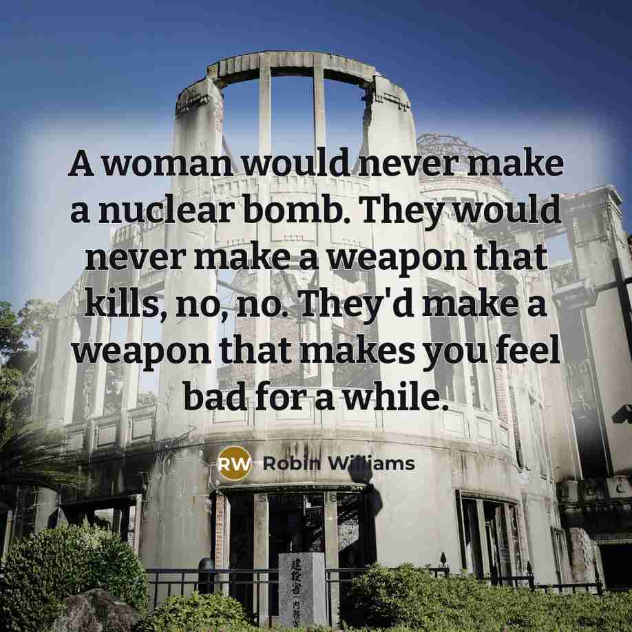 “A woman would never make a nuclear bomb. They would never make a weapon that kills, no, no. They'd make a weapon that makes you feel bad for a while.” quote by Robin Williams