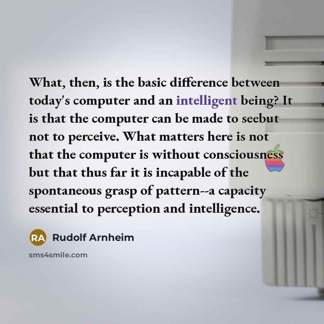 “What, then, is the basic difference between today's computer and an intelligent being? It is that the computer can be made to seebut not to perceive. What matters here is not that the computer is without consciousness but that thus far it is incapable of the spontaneous grasp of pattern--a…” quote by Rudolf Arnheim