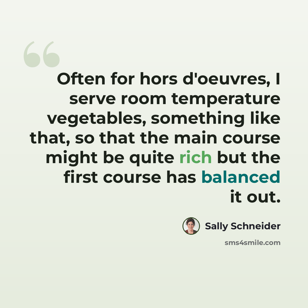 “Often for hors d'oeuvres, I serve room temperature vegetables, something like that, so that the main course might be quite rich but the first course has balanced it out.” quote by Sally Schneider