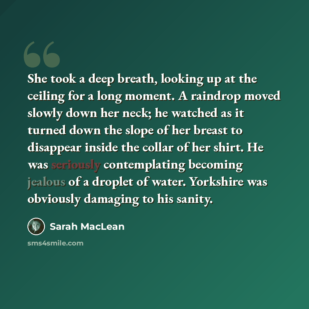 “She took a deep breath, looking up at the ceiling for a long moment. A raindrop moved slowly down her neck; he watched as it turned down the slope of her breast to disappear inside the collar of her shirt. He was seriously contemplating becoming jealous of a droplet of water. Yorkshire was…” quote by Sarah MacLean