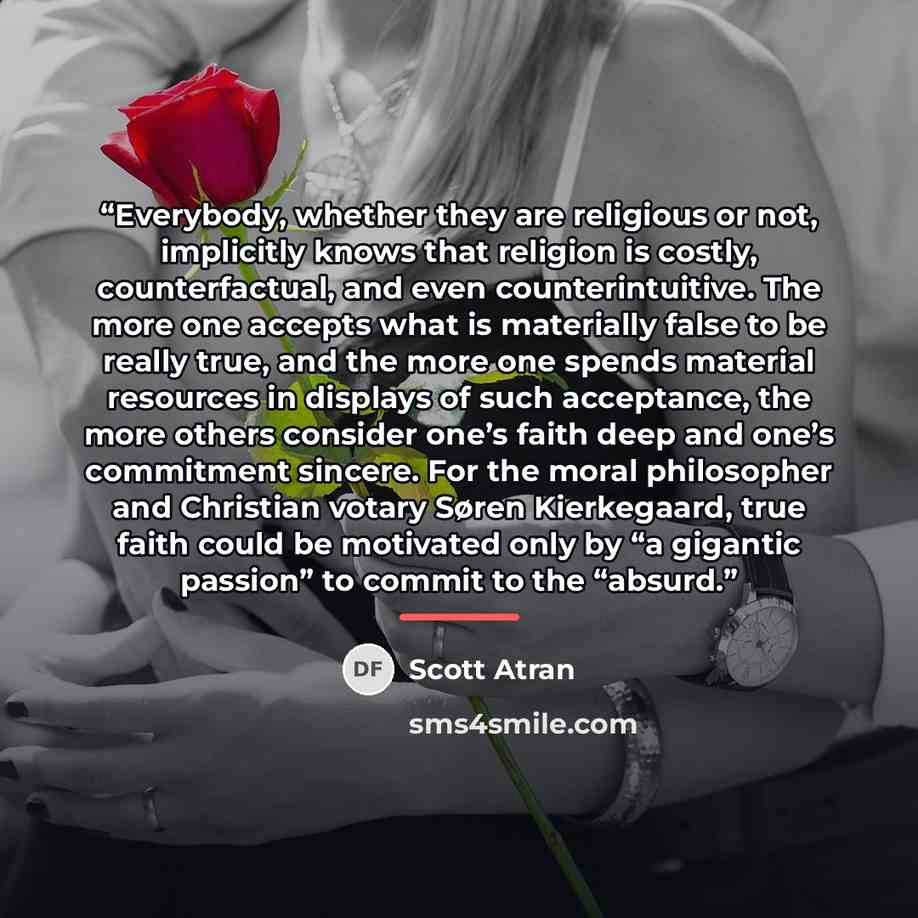 “Everybody, whether they are religious or not, implicitly knows that religion is costly, counterfactual, and even counterintuitive. The more one accepts what is materially false to be really true, and the more one spends material resources in displays of such acceptance, the more others consider…” quote by Scott Atran