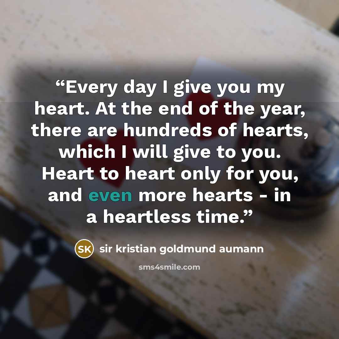“Every day I give you my heart. At the end of the year, there are hundreds of hearts, which I will give to you. Heart to heart only for you, and even more hearts - in a heartless time.” quote by sir kristian goldmund aumann