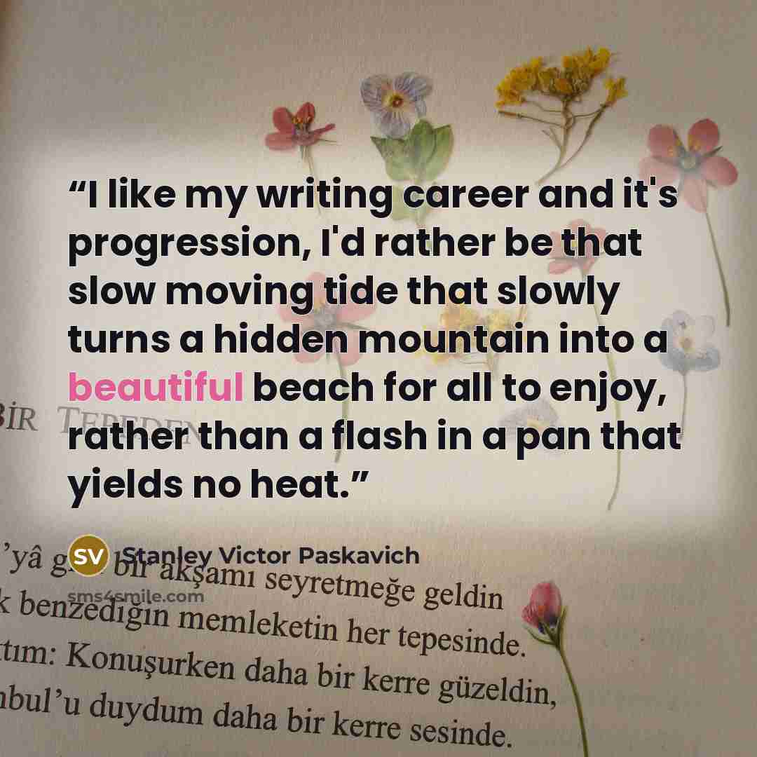 “I like my writing career and it's progression, I'd rather be that slow moving tide that slowly turns a hidden mountain into a beautiful beach for all to enjoy, rather than a flash in a pan that yields no heat.” quote by Stanley Victor Paskavich