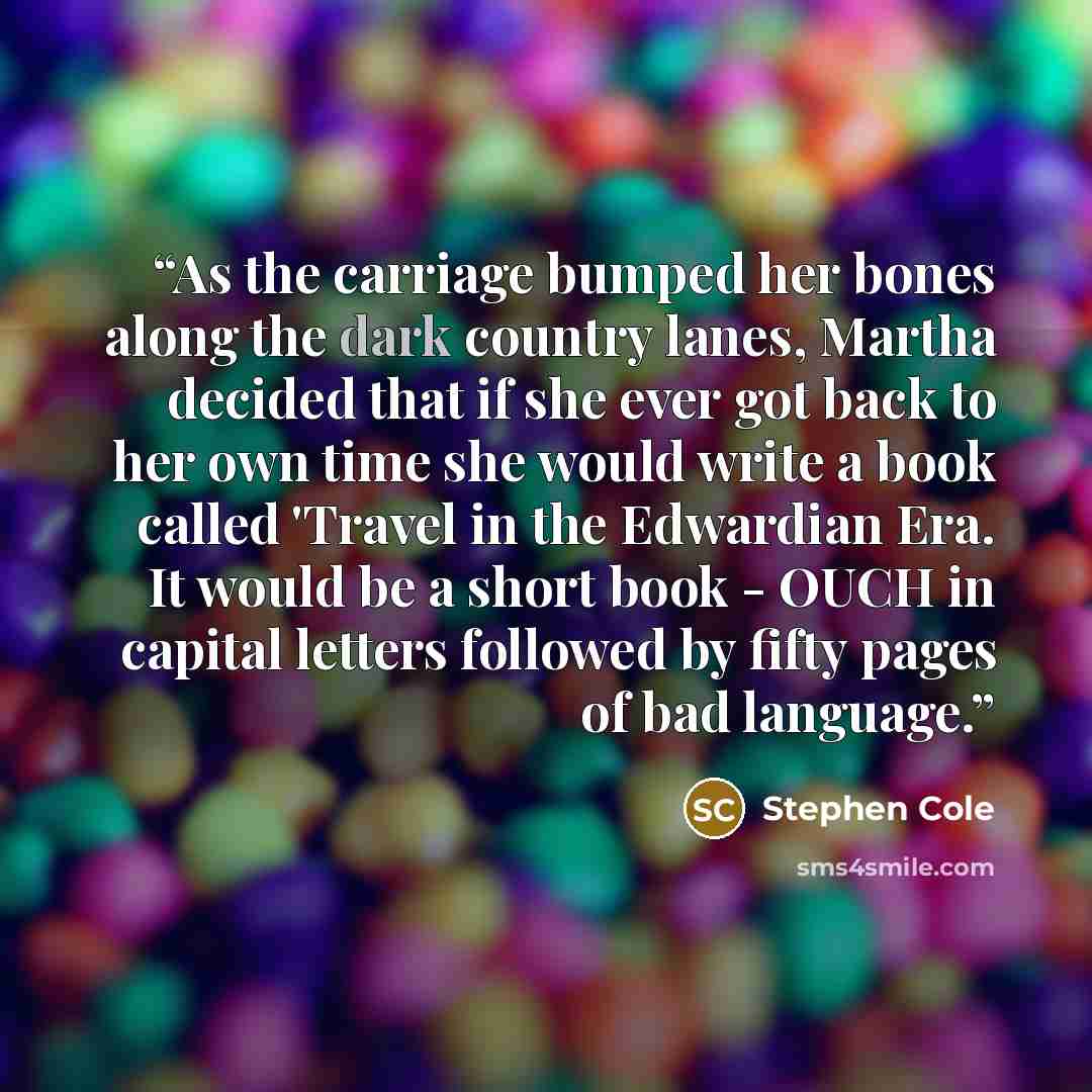 “As the carriage bumped her bones along the dark country lanes, Martha decided that if she ever got back to her own time she would write a book called 'Travel in the Edwardian Era. It would be a short book - OUCH in capital letters followed by fifty pages of bad language.” quote by Stephen Cole