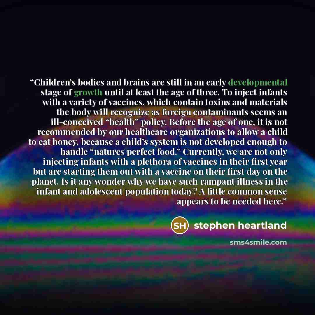 “Children’s bodies and brains are still in an early developmental stage of growth until at least the age of three. To inject infants with a variety of vaccines, which contain toxins and materials the body will recognize as foreign contaminants seems an ill-conceived “health” policy. Before the age…” quote by Stephen Heartland