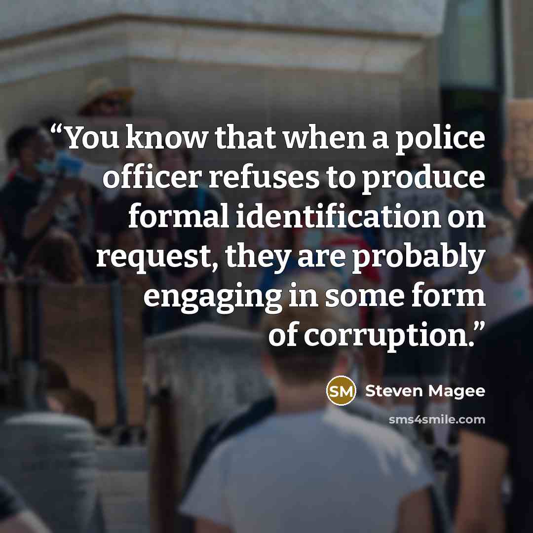 “You know that when a police officer refuses to produce formal identification on request, they are probably engaging in some form of corruption.” quote by Steven Magee