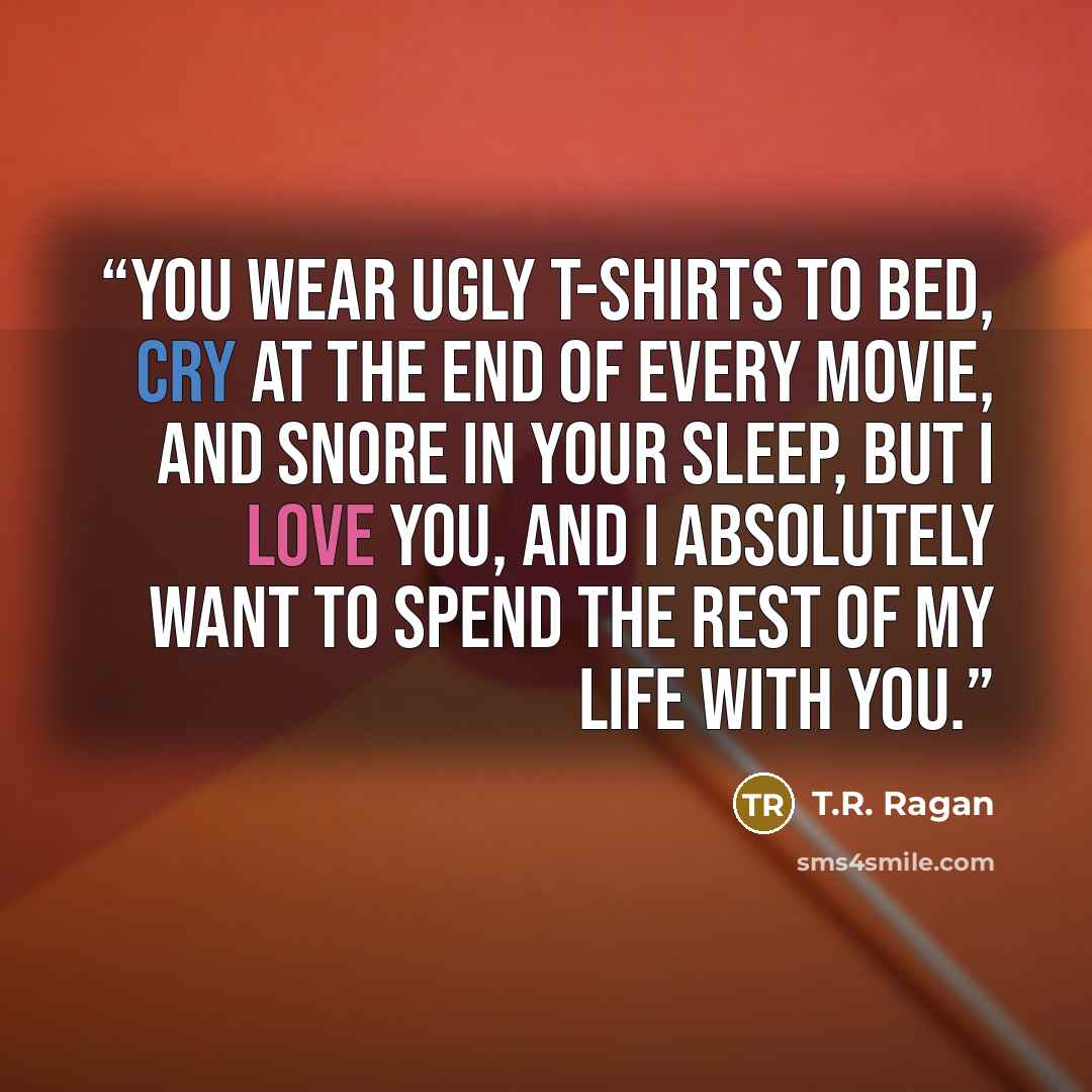 “You wear ugly T-shirts to bed, cry at the end of every movie, and snore in your sleep, but I love you, and I absolutely want to spend the rest of my life with you.” quote by T.R. Ragan