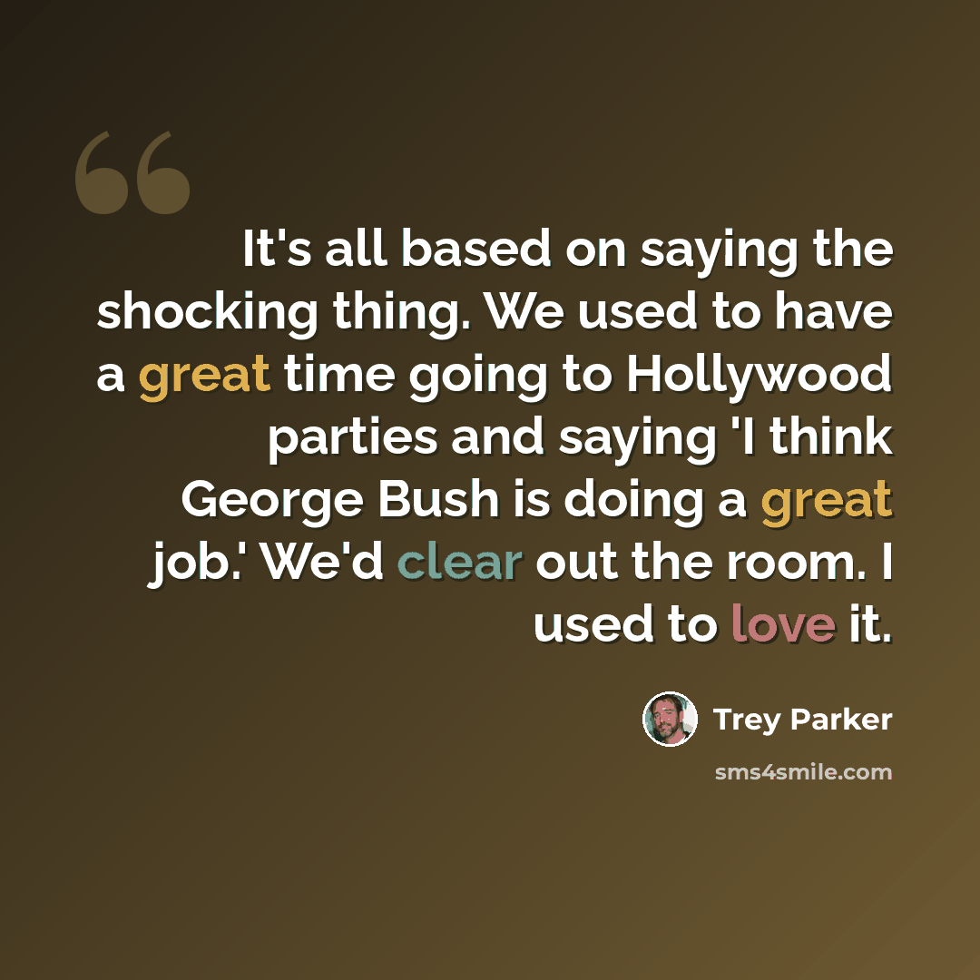“It's all based on saying the shocking thing. We used to have a great time going to Hollywood parties and saying 'I think George Bush is doing a great job.' We'd clear out the room. I used to love it.” quote by Trey Parker