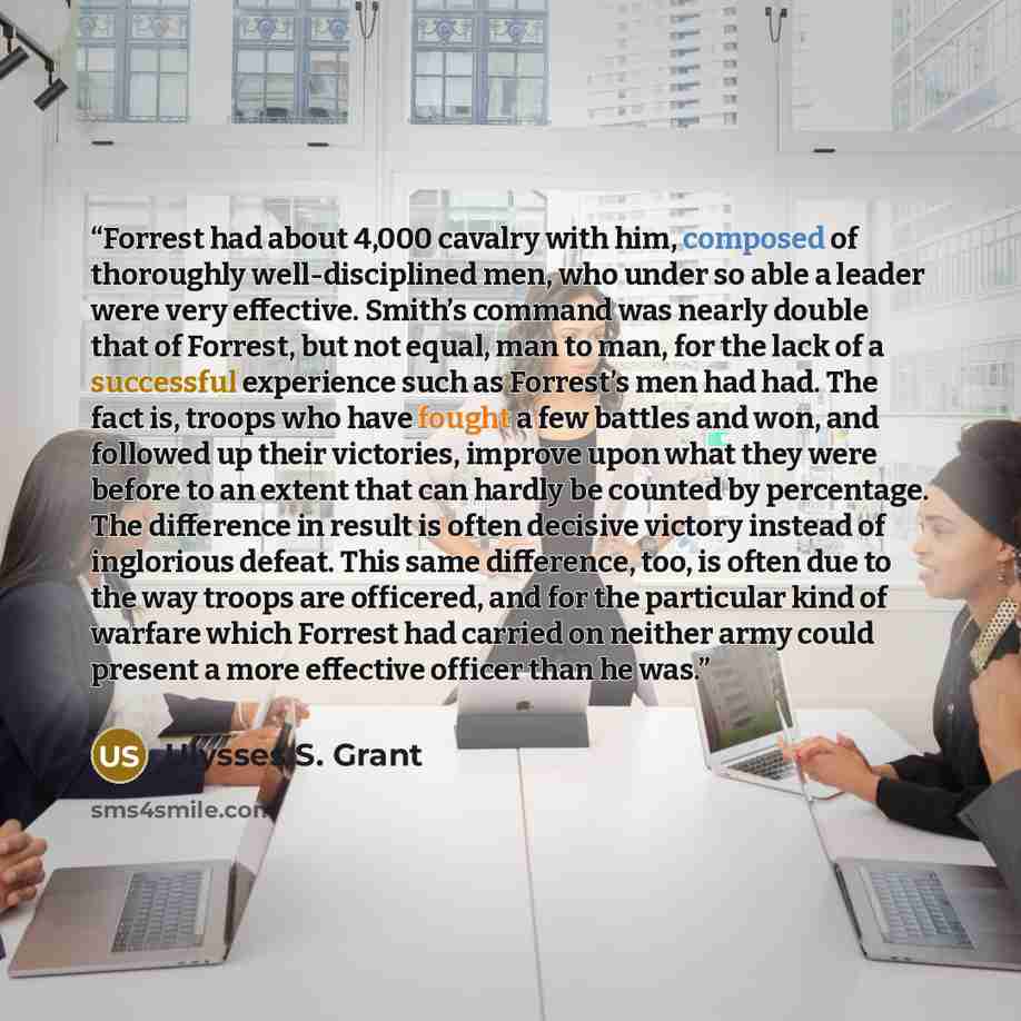 “Forrest had about 4,000 cavalry with him, composed of thoroughly well-disciplined men, who under so able a leader were very effective. Smith’s command was nearly double that of Forrest, but not equal, man to man, for the lack of a successful experience such as Forrest’s men had had. The fact is…” quote by Ulysses S. Grant