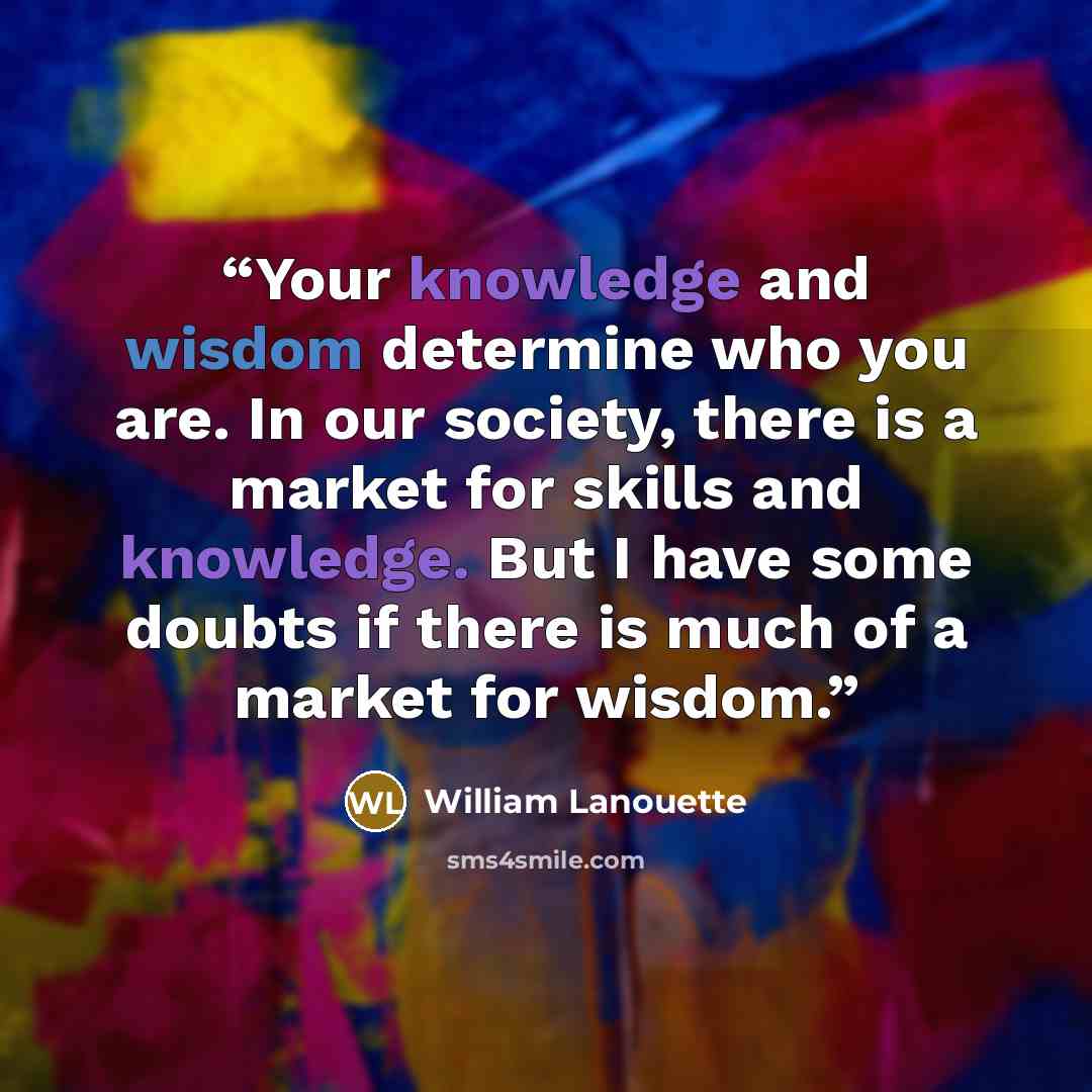 “Your knowledge and wisdom determine who you are. In our society, there is a market for skills and knowledge. But I have some doubts if there is much of a market for wisdom.” quote by William Lanouette