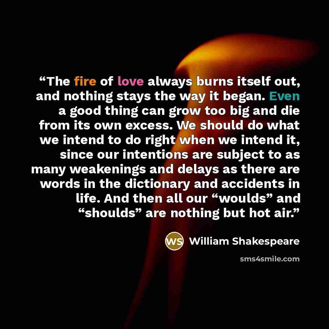 “The fire of love always burns itself out, and nothing stays the way it began. Even a good thing can grow too big and die from its own excess. We should do what we intend to do right when we intend it, since our intentions are subject to as many weakenings and delays as there are words in the…” quote by William Shakespeare