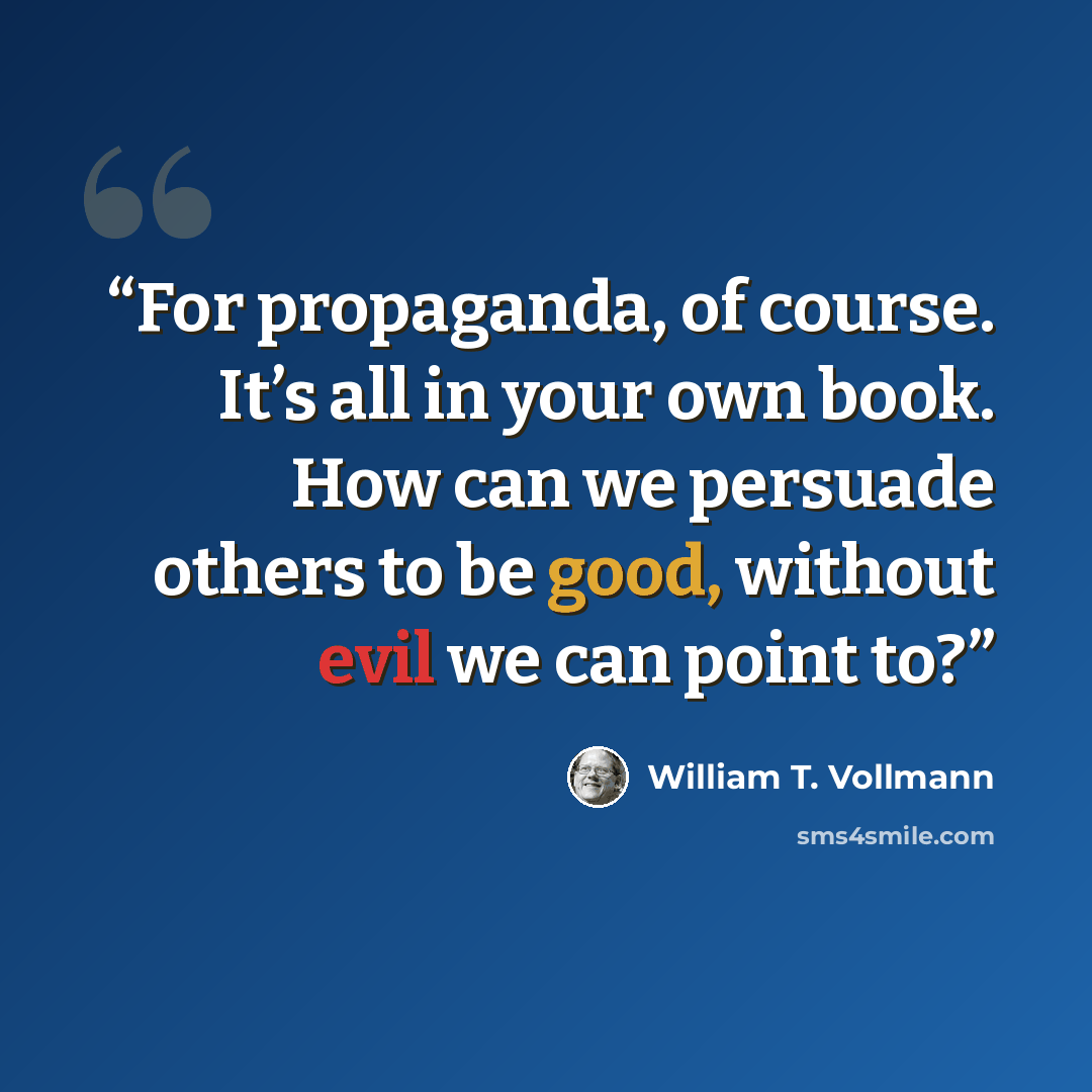 “For propaganda, of course. It’s all in your own book. How can we persuade others to be good, without evil we can point to?” quote by William T. Vollmann