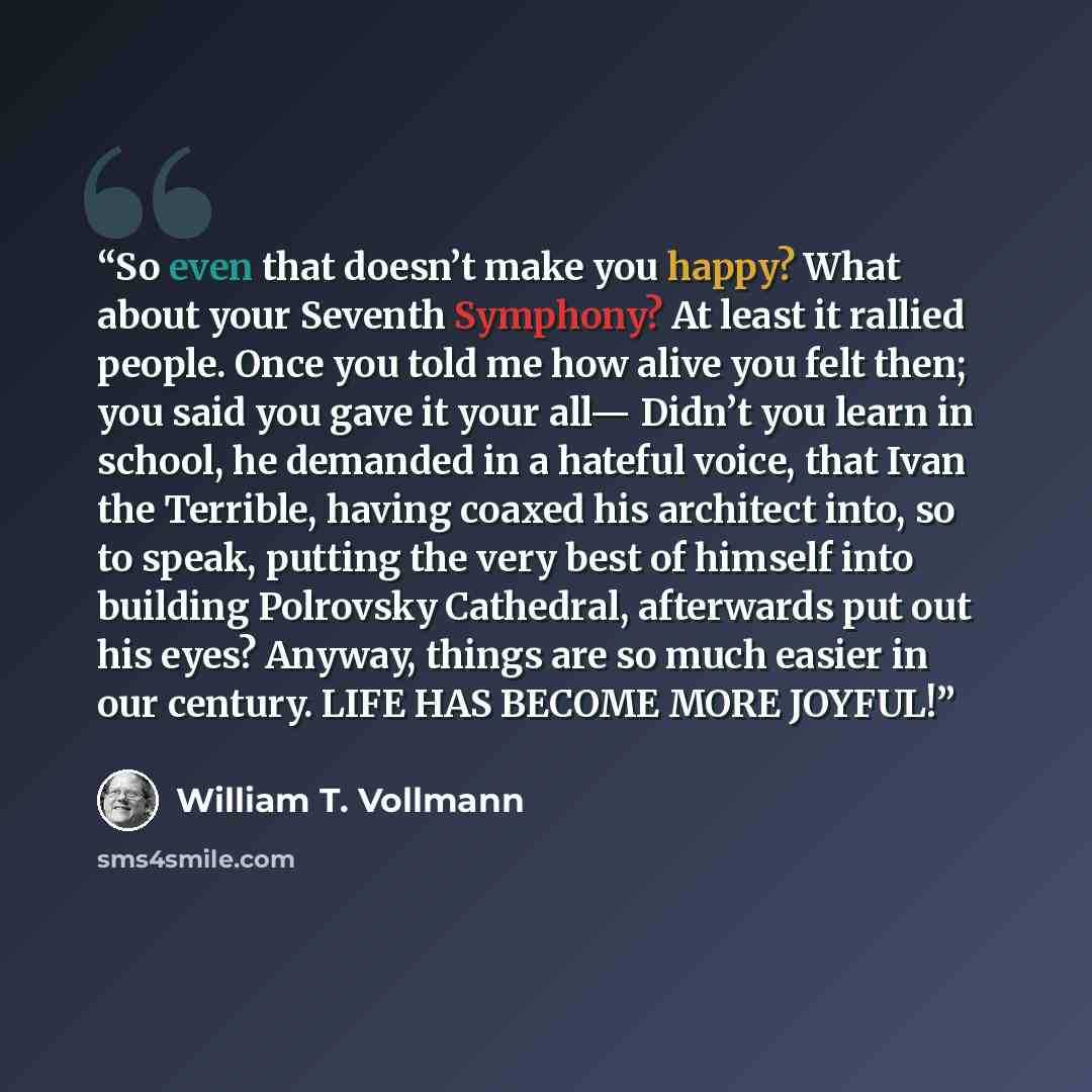 “So even that doesn’t make you happy? What about your Seventh Symphony? At least it rallied people. Once you told me how alive you felt then; you said you gave it your all— Didn’t you learn in school, he demanded in a hateful voice, that Ivan the Terrible, having coaxed his architect into, so to…” quote by William T. Vollmann