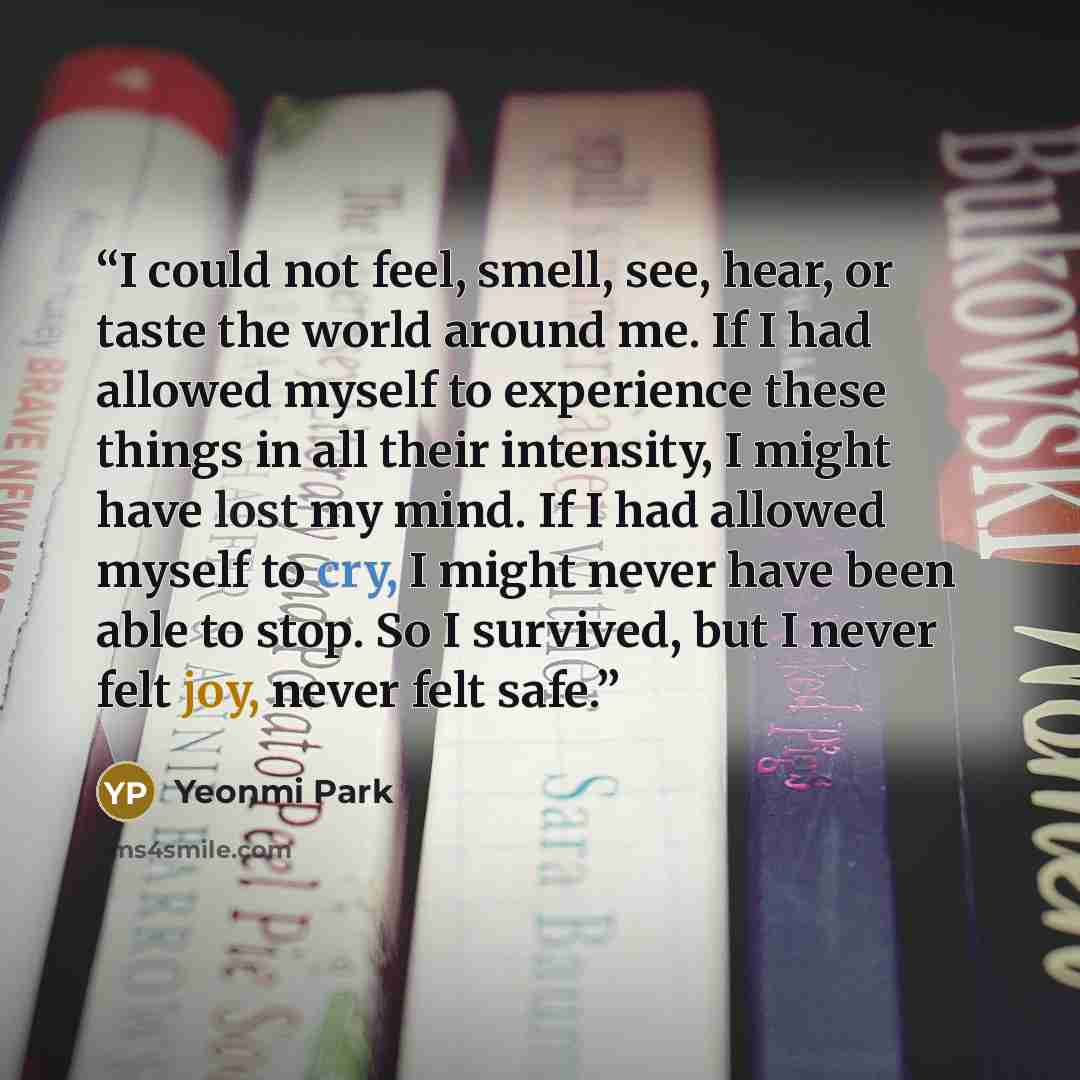 “I could not feel, smell, see, hear, or taste the world around me. If I had allowed myself to experience these things in all their intensity, I might have lost my mind. If I had allowed myself to cry, I might never have been able to stop. So I survived, but I never felt joy, never felt safe.” quote by Yeonmi Park