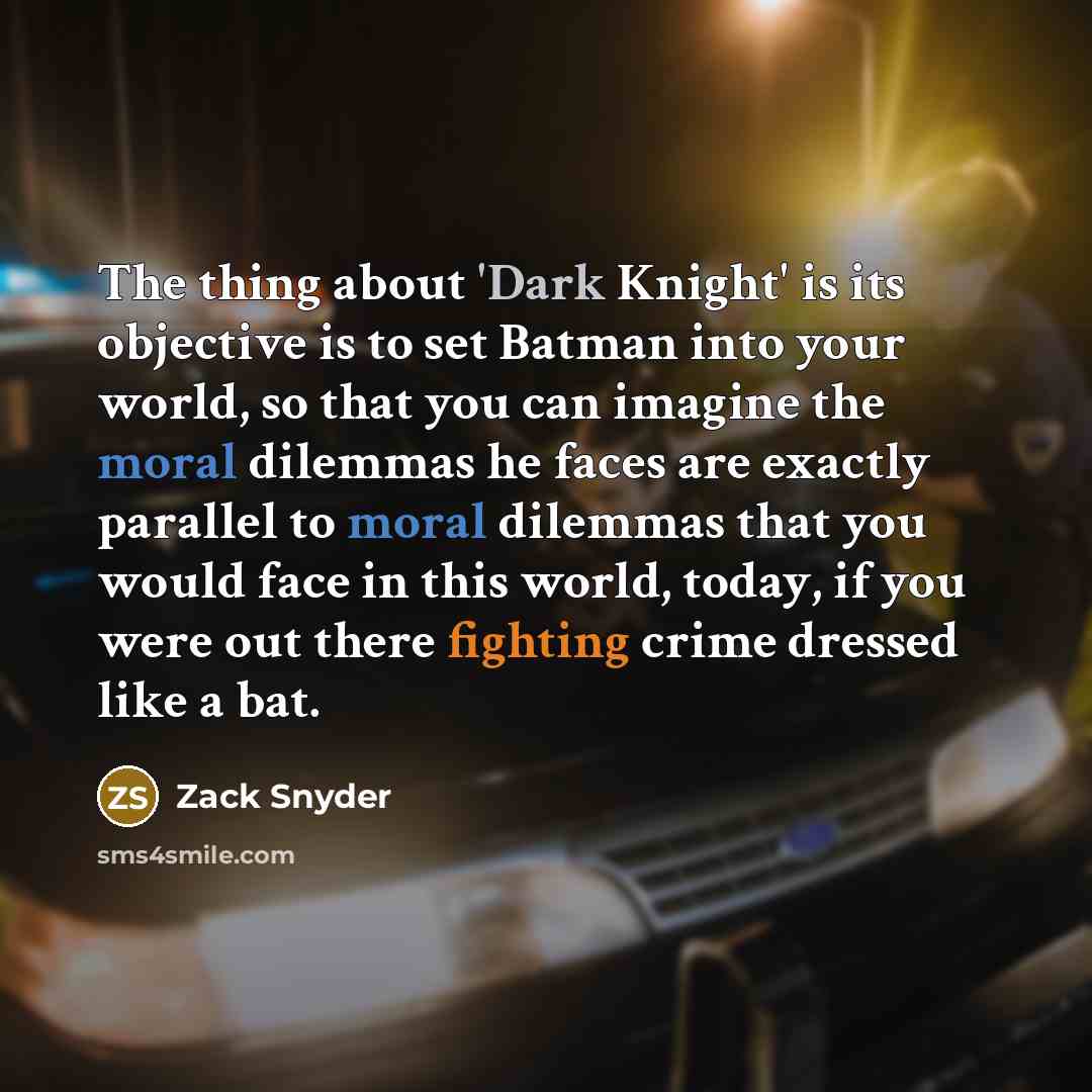 “The thing about 'Dark Knight' is its objective is to set Batman into your world, so that you can imagine the moral dilemmas he faces are exactly parallel to moral dilemmas that you would face in this world, today, if you were out there fighting crime dressed like a bat.” quote by Zack Snyder