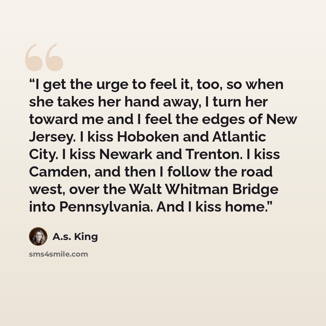 “I get the urge to feel it, too, so when she takes her hand away, I turn her toward me and I feel the edges of New Jersey. I kiss Hoboken and Atlantic City. I kiss Newark and Trenton. I kiss Camden, and then I follow the road west, over the Walt Whitman Bridge into Pennsylvania. And I kiss home.” quote by A.S. King