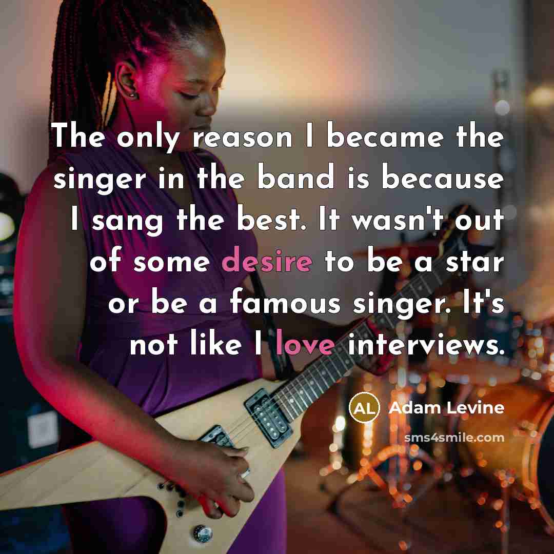 “The only reason I became the singer in the band is because I sang the best. It wasn't out of some desire to be a star or be a famous singer. It's not like I love interviews.” quote by Adam Levine