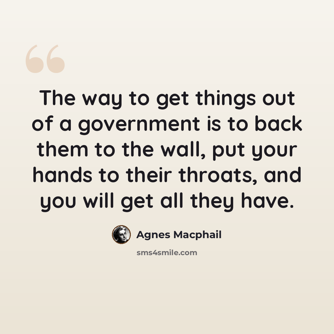 “The way to get things out of a government is to back them to the wall, put your hands to their throats, and you will get all they have.” quote by Agnes Macphail