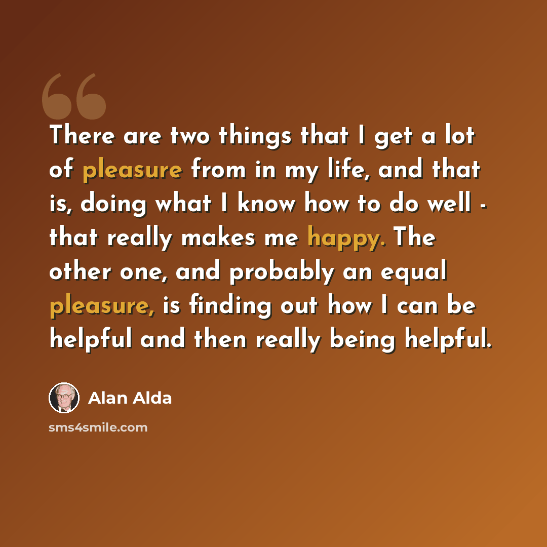 “There are two things that I get a lot of pleasure from in my life, and that is, doing what I know how to do well - that really makes me happy. The other one, and probably an equal pleasure, is finding out how I can be helpful and then really being helpful.” quote by Alan Alda