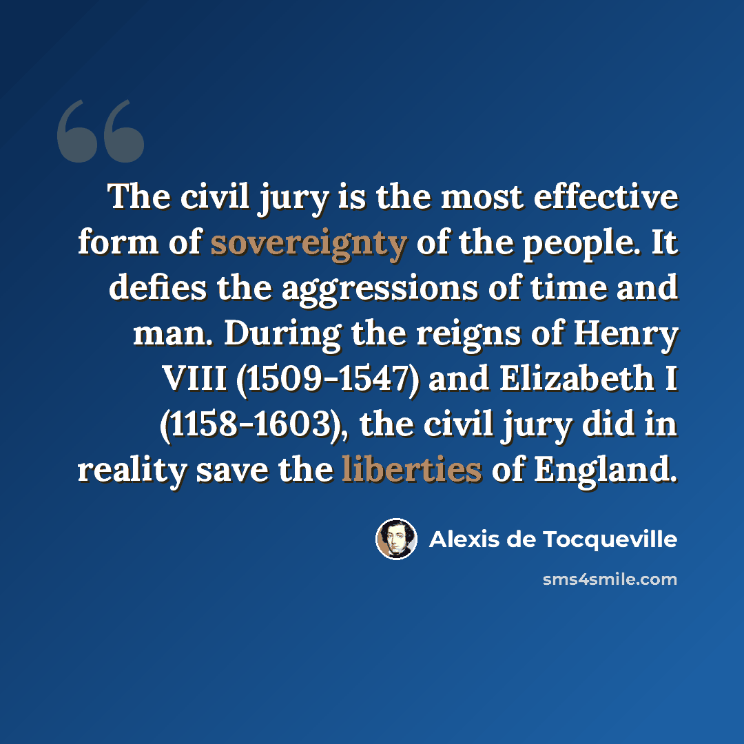 “The civil jury is the most effective form of sovereignty of the people. It defies the aggressions of time and man. During the reigns of Henry VIII (1509-1547) and Elizabeth I (1158-1603), the civil jury did in reality save the liberties of England.” quote by Alexis de Tocqueville