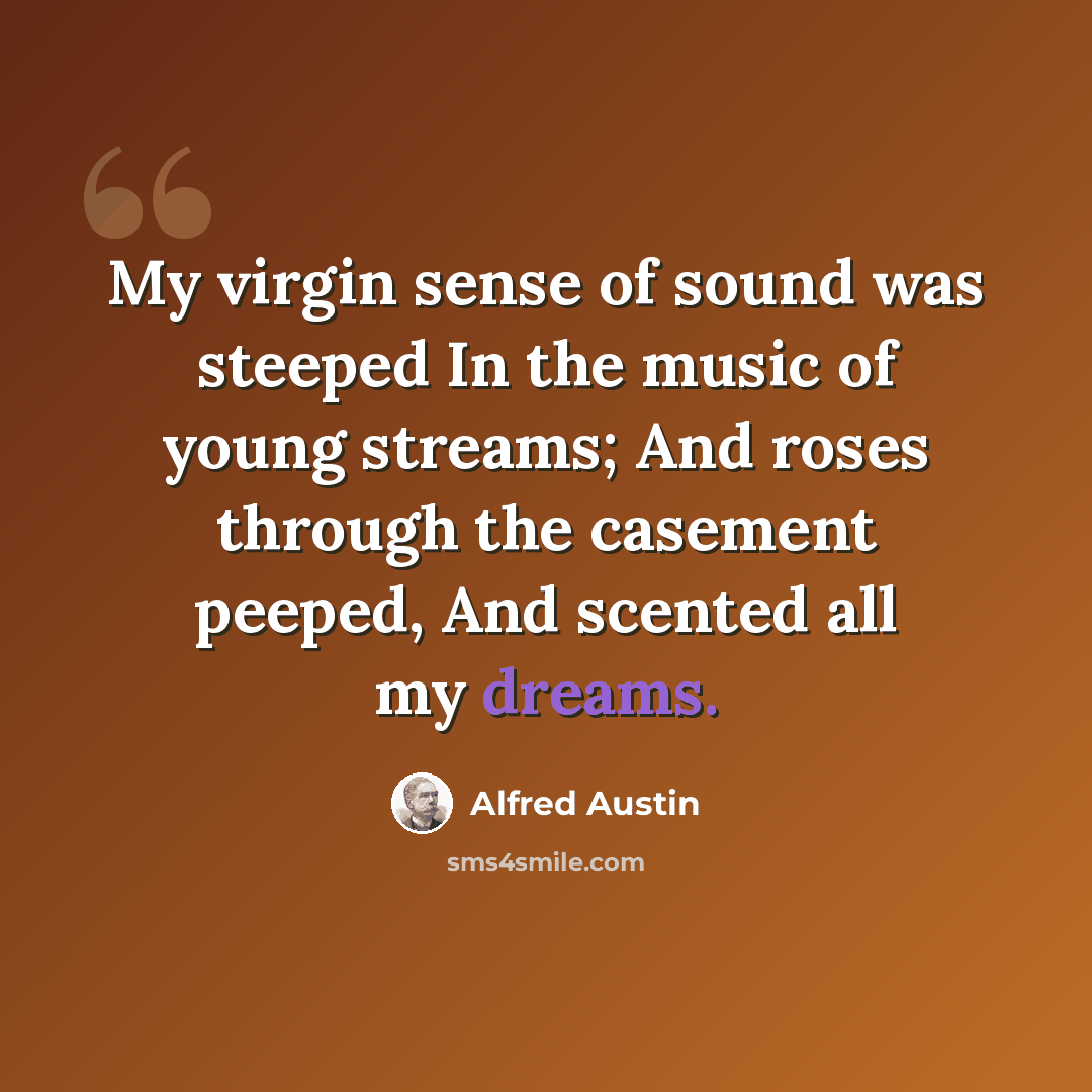 “My virgin sense of sound was steeped In the music of young streams; And roses through the casement peeped, And scented all my dreams.” quote by Alfred Austin