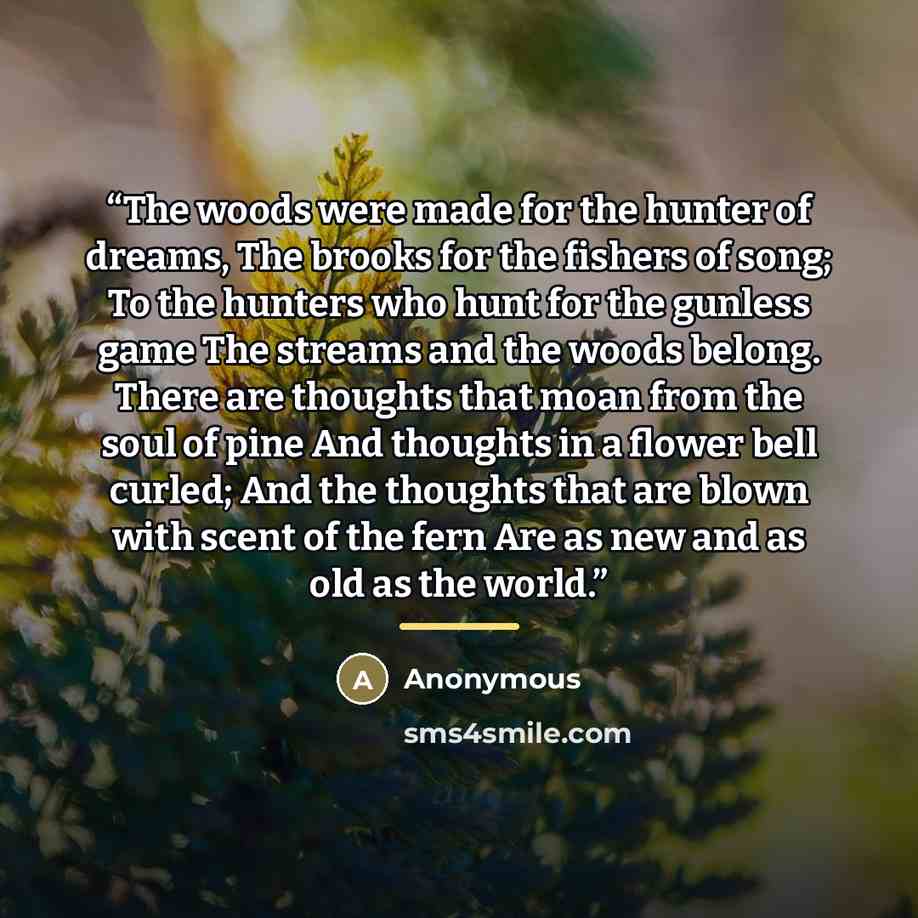 “The woods were made for the hunter of dreams, The brooks for the fishers of song; To the hunters who hunt for the gunless game The streams and the woods belong. There are thoughts that moan from the soul of pine And thoughts in a flower bell curled; And the thoughts that are blown with scent of…” quote by Anonymous
