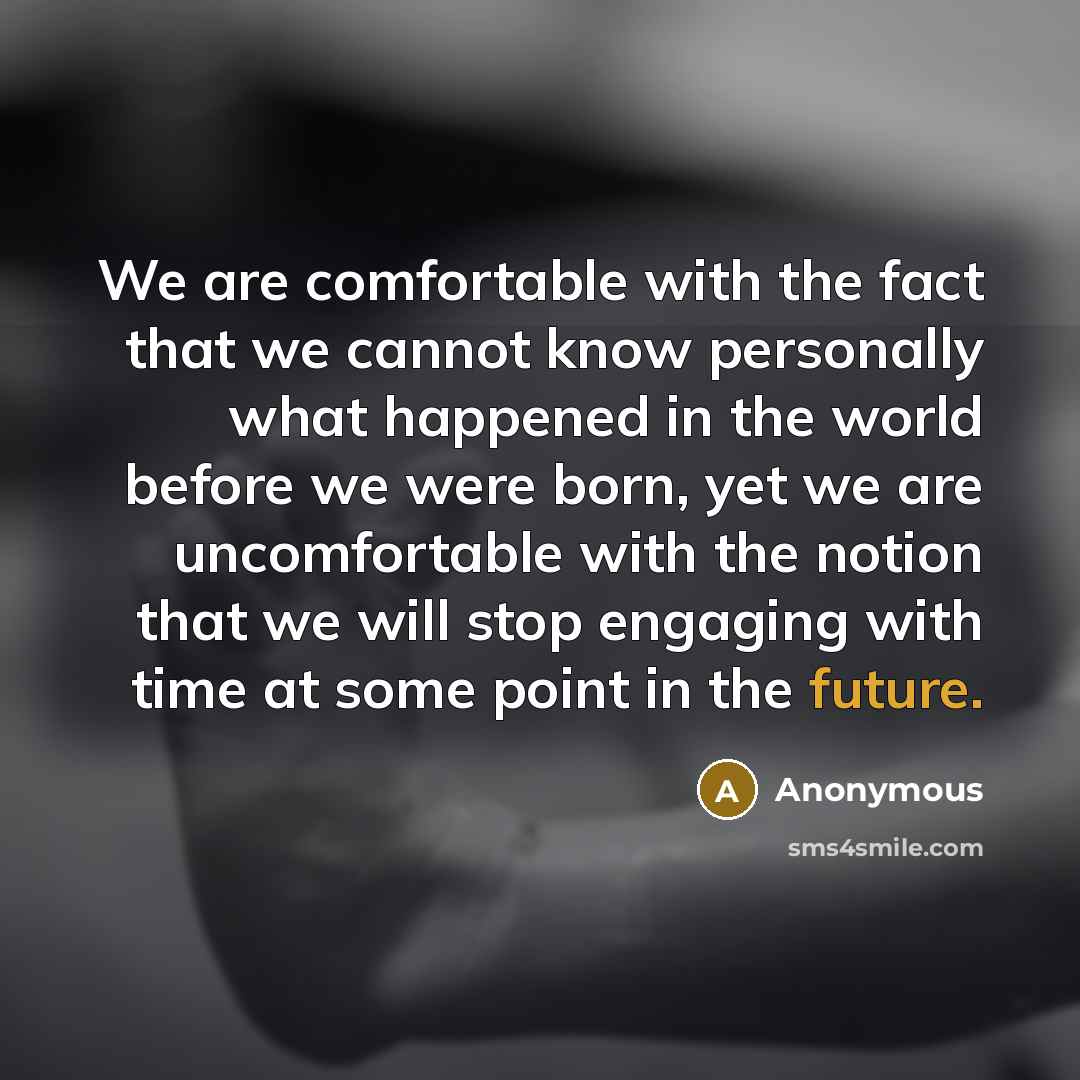 “We are comfortable with the fact that we cannot know personally what happened in the world before we were born, yet we are uncomfortable with the notion that we will stop engaging with time at some point in the future.” quote by Anonymous