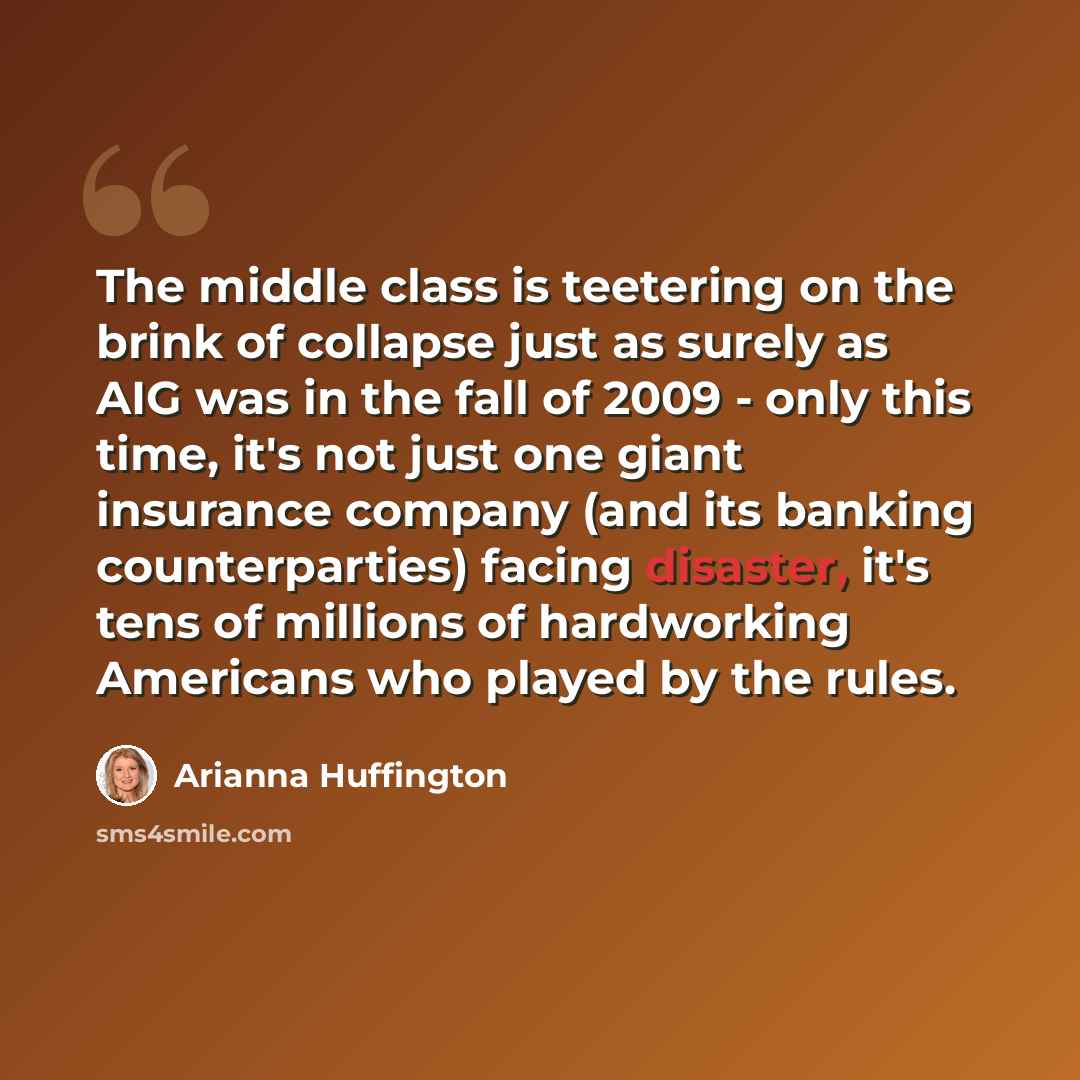 “The middle class is teetering on the brink of collapse just as surely as AIG was in the fall of 2009 - only this time, it's not just one giant insurance company (and its banking counterparties) facing disaster, it's tens of millions of hardworking Americans who played by the rules.” quote by Arianna Huffington