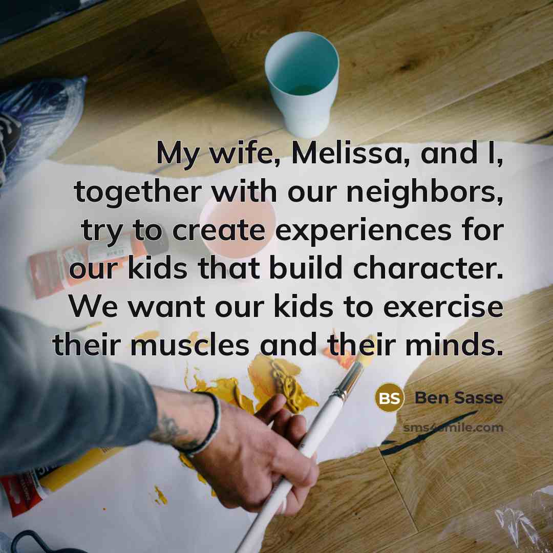 “My wife, Melissa, and I, together with our neighbors, try to create experiences for our kids that build character. We want our kids to exercise their muscles and their minds.” quote by Ben Sasse