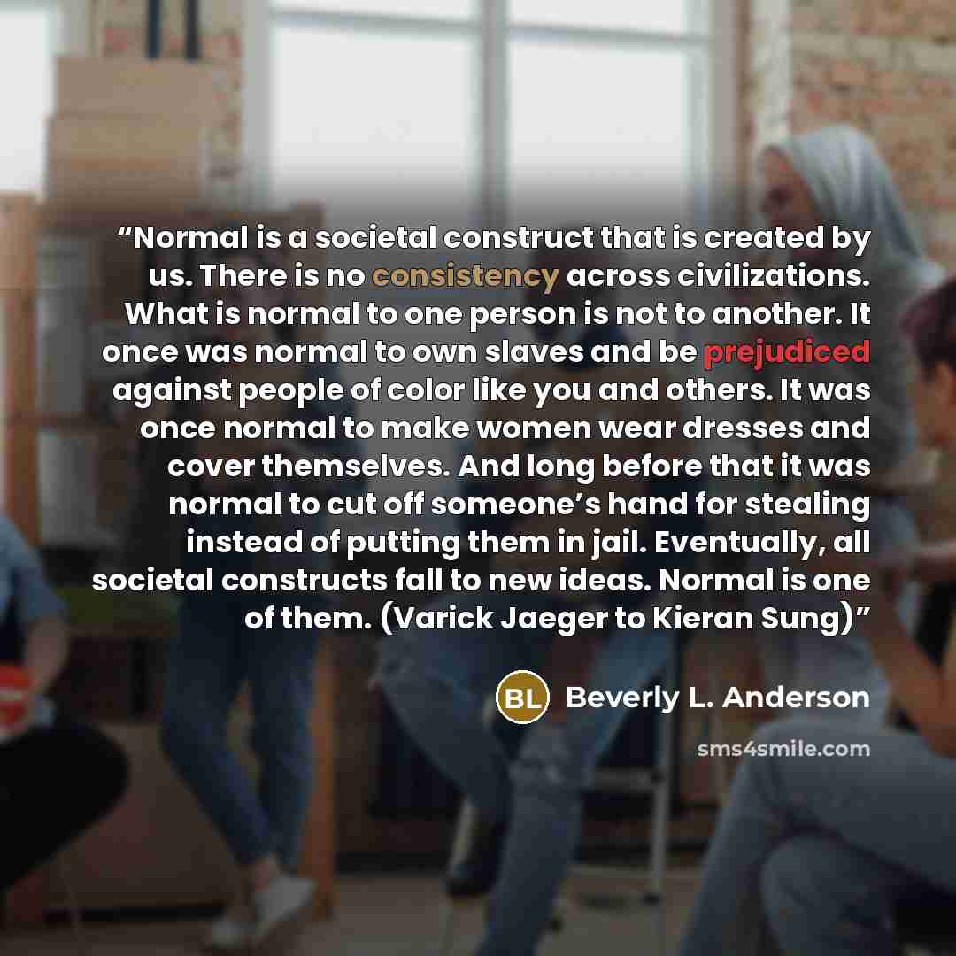 “Normal is a societal construct that is created by us. There is no consistency across civilizations. What is normal to one person is not to another. It once was normal to own slaves and be prejudiced against people of color like you and others. It was once normal to make women wear dresses and…” quote by Beverly L. Anderson