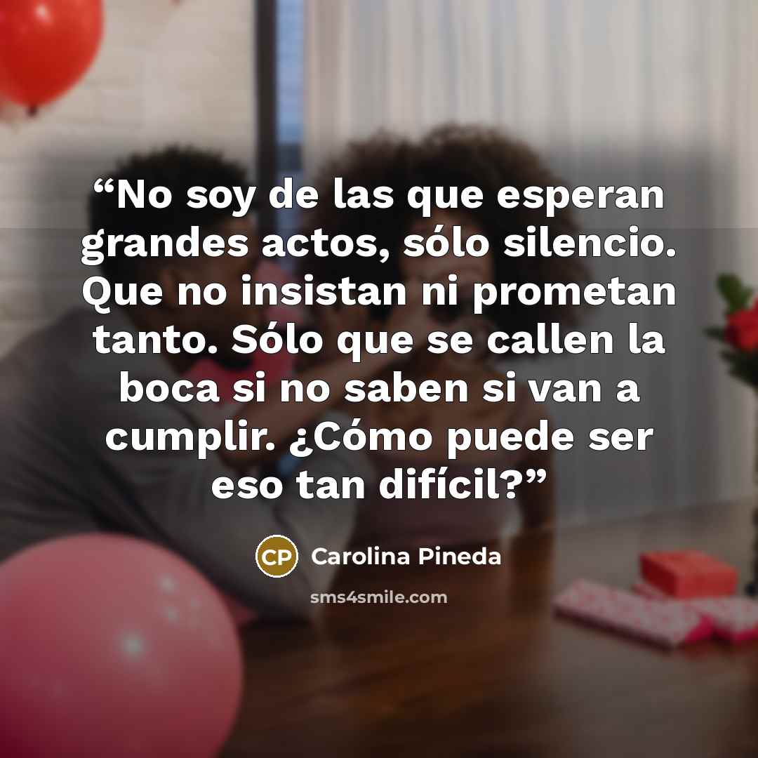 “No soy de las que esperan grandes actos, sólo silencio. Que no insistan ni prometan tanto. Sólo que se callen la boca si no saben si van a cumplir. ¿Cómo puede ser eso tan difícil?” quote by Carolina Pineda
