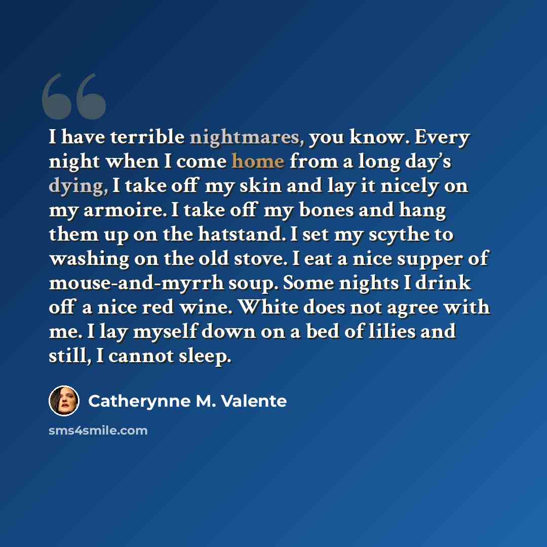“I have terrible nightmares, you know. Every night when I come home from a long day’s dying, I take off my skin and lay it nicely on my armoire. I take off my bones and hang them up on the hatstand. I set my scythe to washing on the old stove. I eat a nice supper of mouse-and-myrrh soup. Some…” quote by Catherynne M. Valente