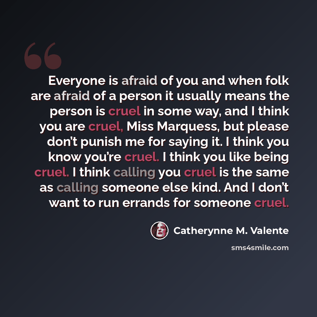 “Everyone is afraid of you and when folk are afraid of a person it usually means the person is cruel in some way, and I think you are cruel, Miss Marquess, but please don’t punish me for saying it. I think you know you’re cruel. I think you like being cruel. I think calling you cruel is the same as…” quote by Catherynne M. Valente