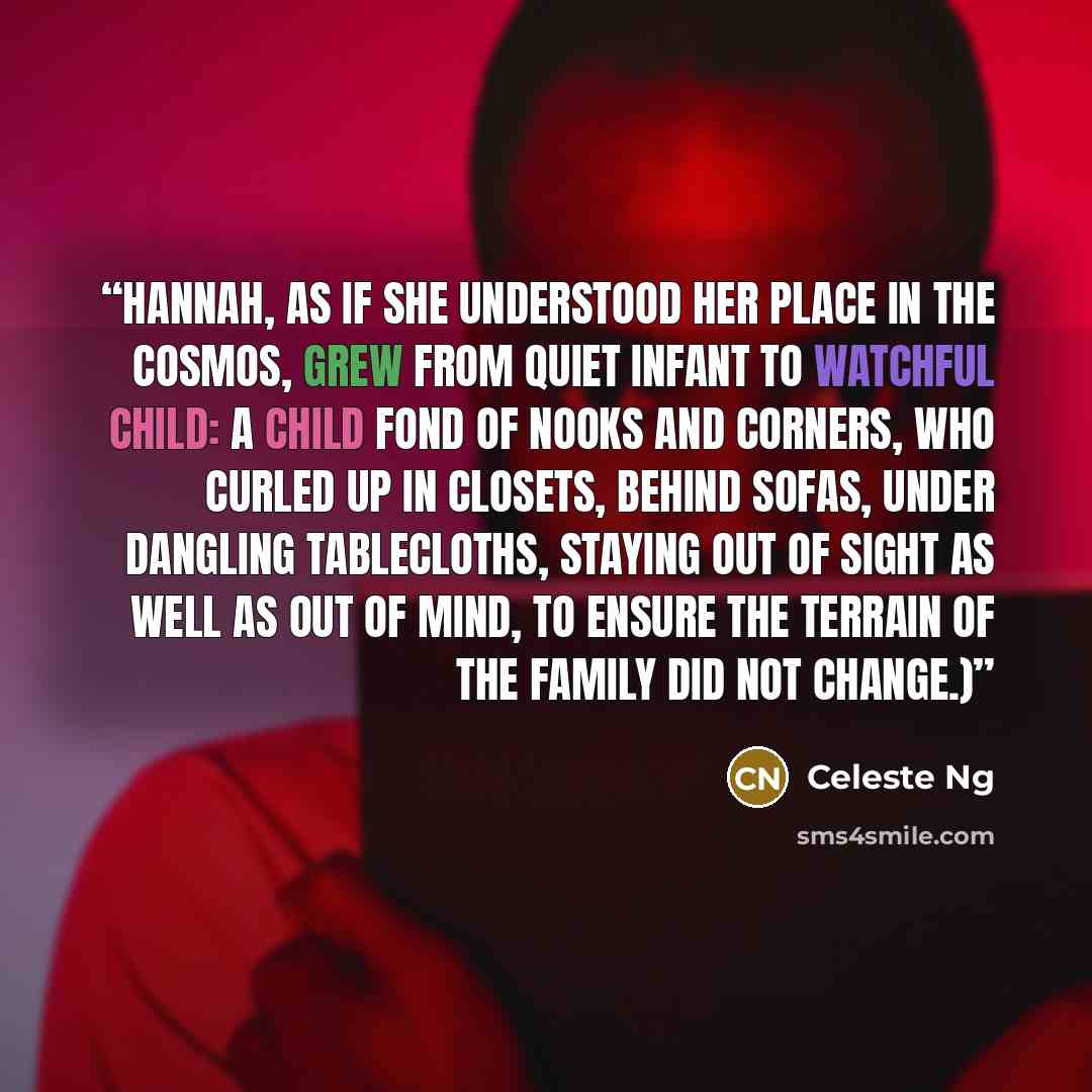 “Hannah, as if she understood her place in the cosmos, grew from quiet infant to watchful child: a child fond of nooks and corners, who curled up in closets, behind sofas, under dangling tablecloths, staying out of sight as well as out of mind, to ensure the terrain of the family did not change.)” quote by Celeste Ng
