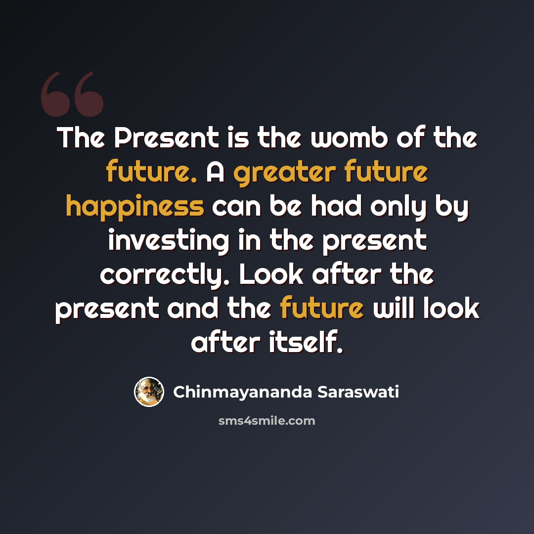 “The Present is the womb of the future. A greater future happiness can be had only by investing in the present correctly. Look after the present and the future will look after itself.” quote by Chinmayananda Saraswati