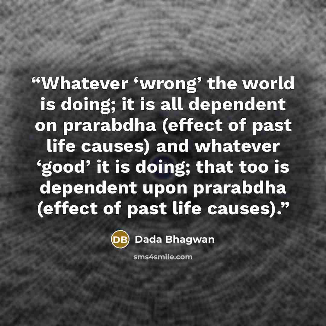 “Whatever ‘wrong’ the world is doing; it is all dependent on prarabdha (effect of past life causes) and whatever ‘good’ it is doing; that too is dependent upon prarabdha (effect of past life causes).” quote by Dada Bhagwan