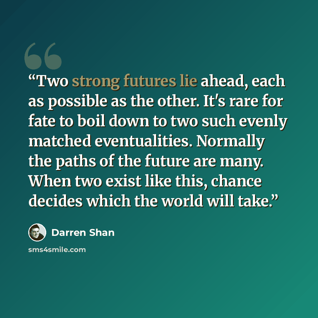 “Two strong futures lie ahead, each as possible as the other. It's rare for fate to boil down to two such evenly matched eventualities. Normally the paths of the future are many. When two exist like this, chance decides which the world will take.” quote by Darren Shan