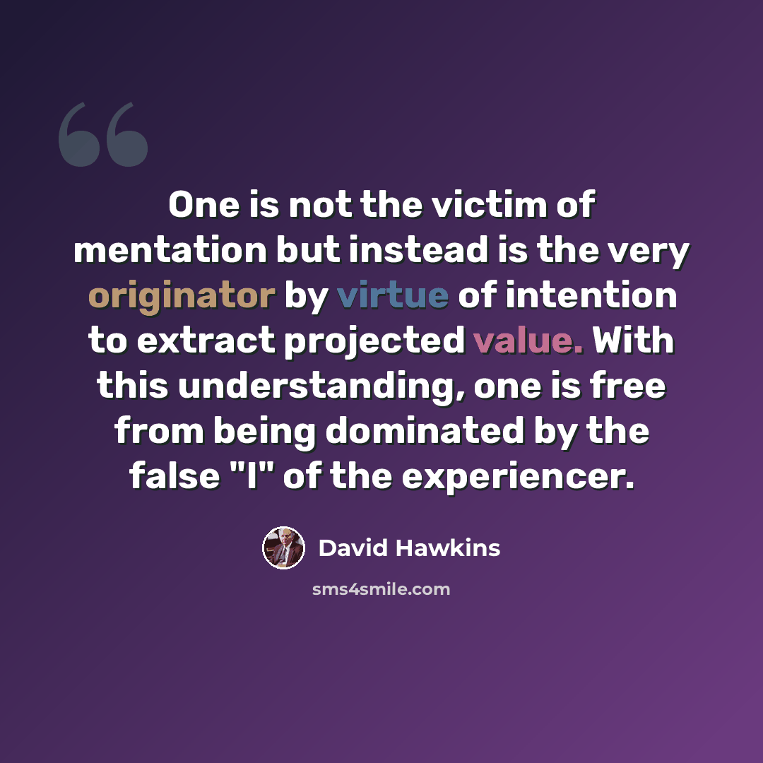 “One is not the victim of mentation but instead is the very originator by virtue of intention to extract projected value. With this understanding, one is free from being dominated by the false "I" of the experiencer.” quote by David Hawkins