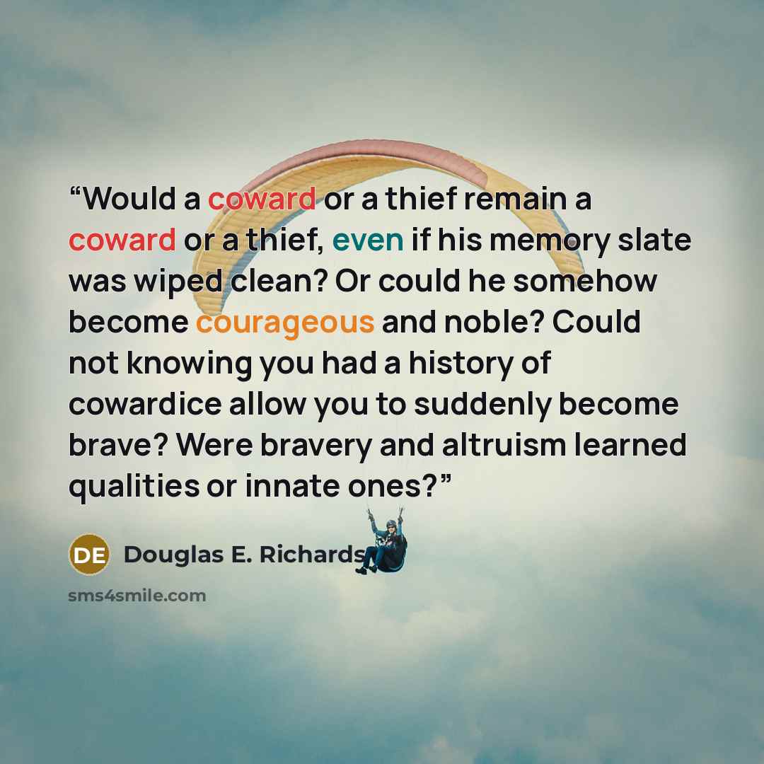 “Would a coward or a thief remain a coward or a thief, even if his memory slate was wiped clean? Or could he somehow become courageous and noble? Could not knowing you had a history of cowardice allow you to suddenly become brave? Were bravery and altruism learned qualities or innate ones?” quote by Douglas E. Richards