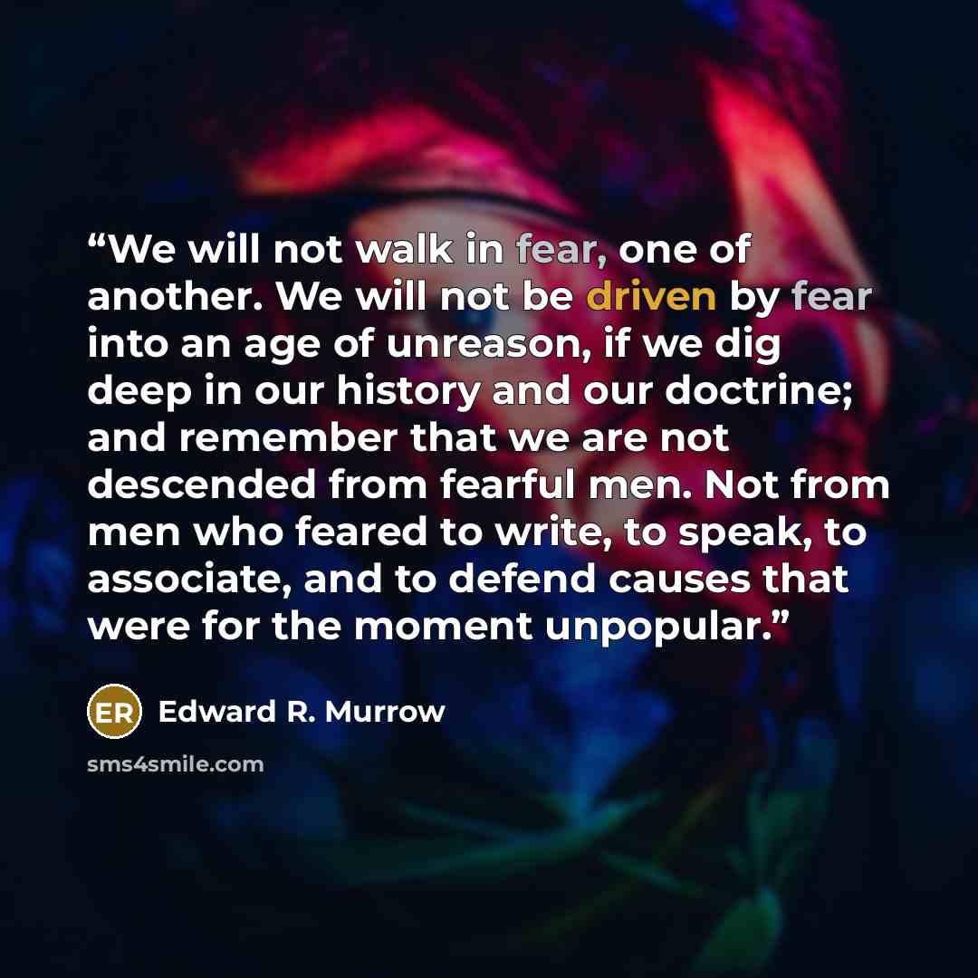 “We will not walk in fear, one of another. We will not be driven by fear into an age of unreason, if we dig deep in our history and our doctrine; and remember that we are not descended from fearful men. Not from men who feared to write, to speak, to associate, and to defend causes that were for the…” quote by Edward R. Murrow