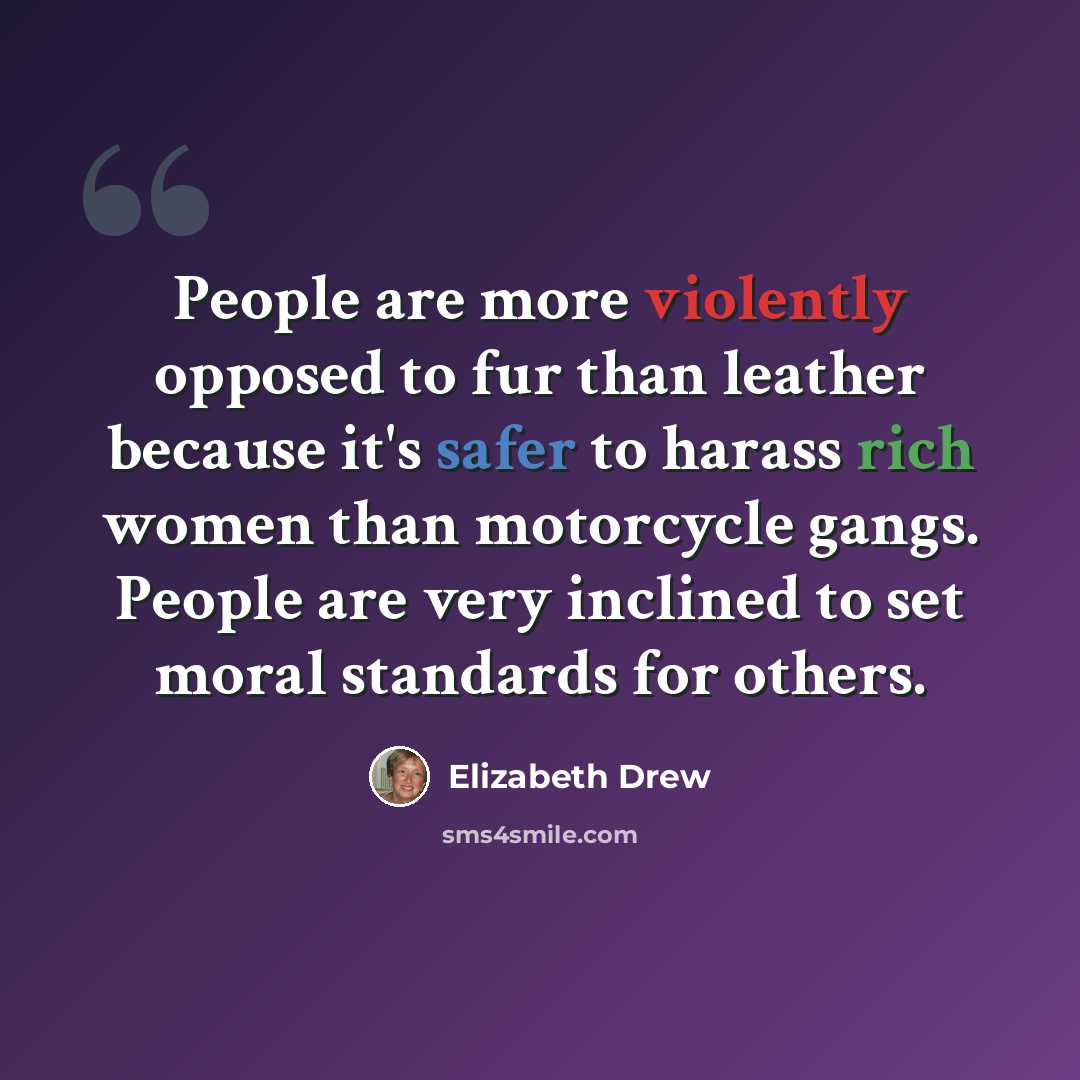 “People are more violently opposed to fur than leather because it's safer to harass rich women than motorcycle gangs. People are very inclined to set moral standards for others.” quote by Elizabeth Drew