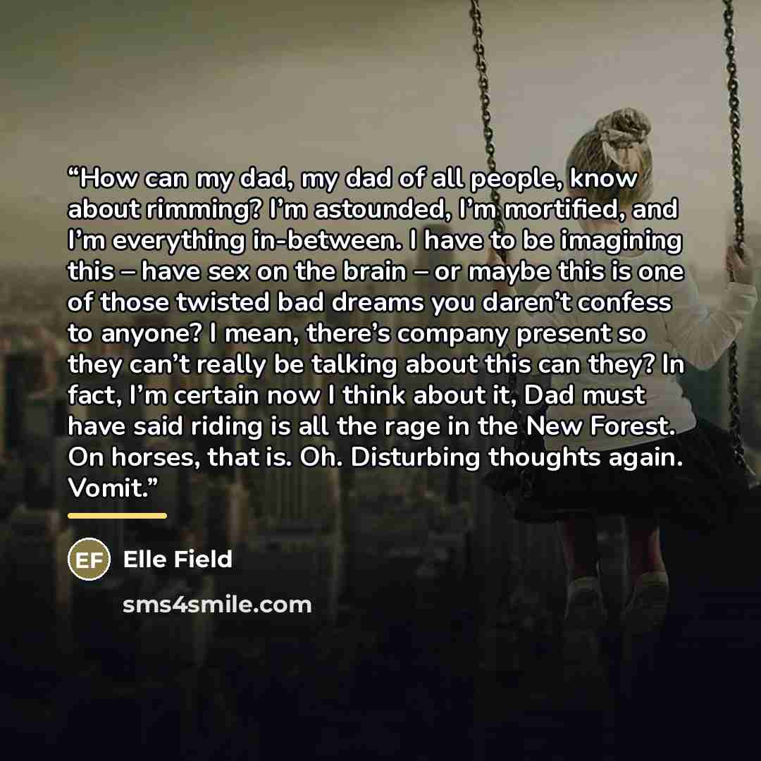 “How can my dad, my dad of all people, know about rimming? I’m astounded, I’m mortified, and I’m everything in-between. I have to be imagining this – have sex on the brain – or maybe this is one of those twisted bad dreams you daren’t confess to anyone? I mean, there’s company present so they can’t…” quote by Elle Field