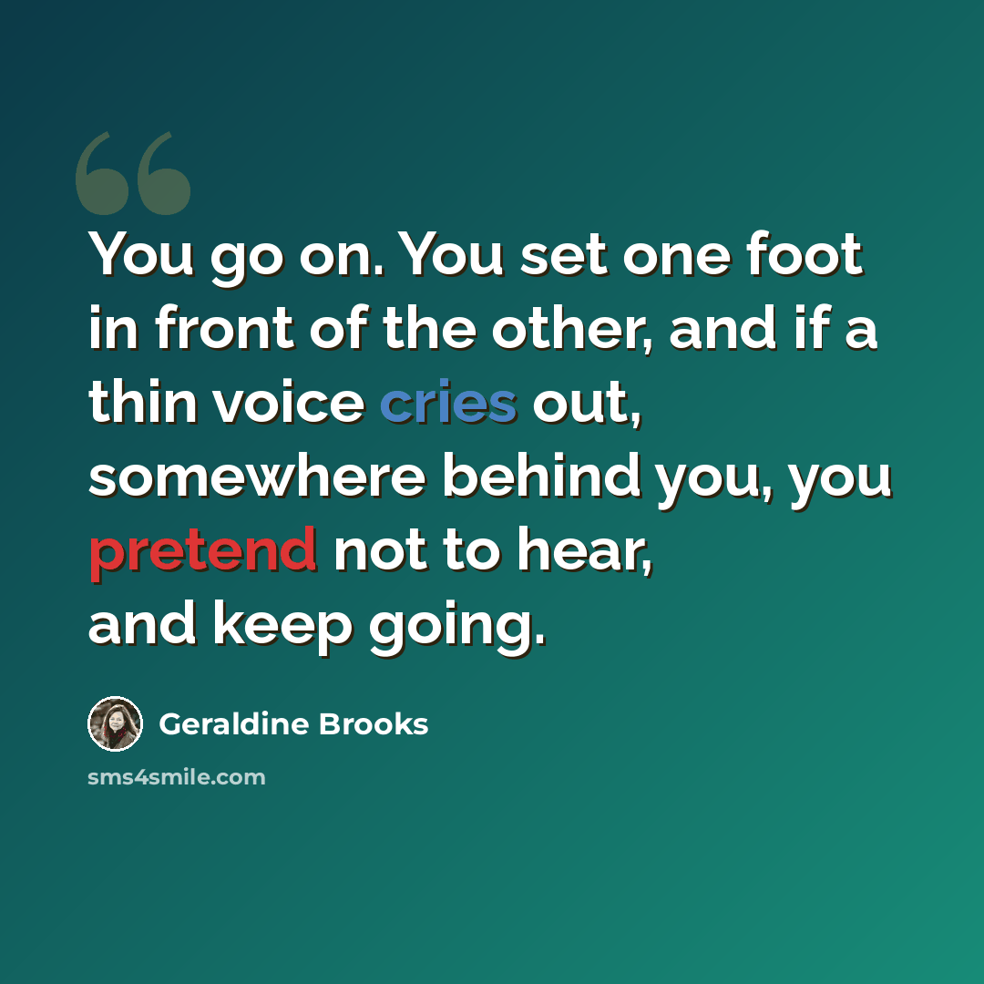 “You go on. You set one foot in front of the other, and if a thin voice cries out, somewhere behind you, you pretend not to hear, and keep going.” quote by Geraldine Brooks