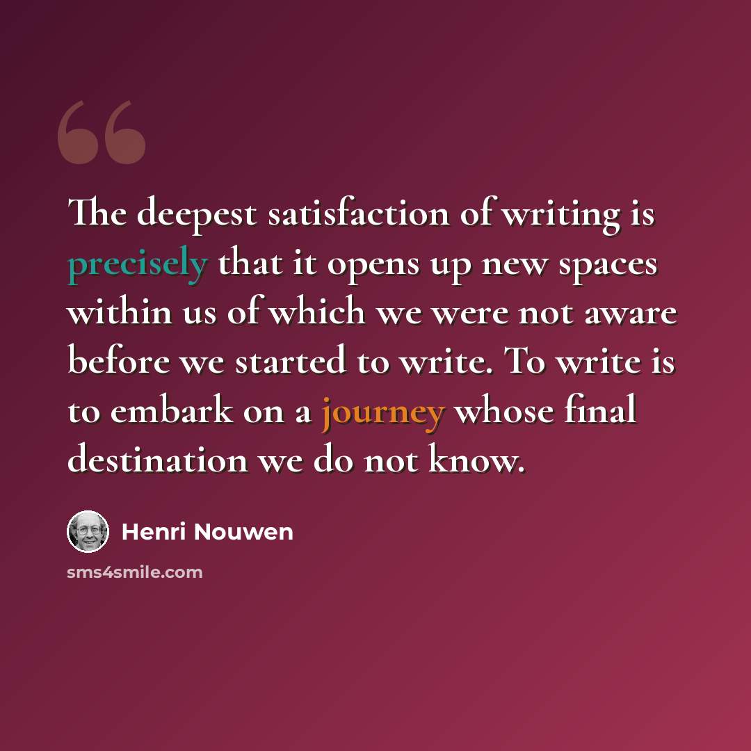 “The deepest satisfaction of writing is precisely that it opens up new spaces within us of which we were not aware before we started to write. To write is to embark on a journey whose final destination we do not know.” quote by Henri Nouwen