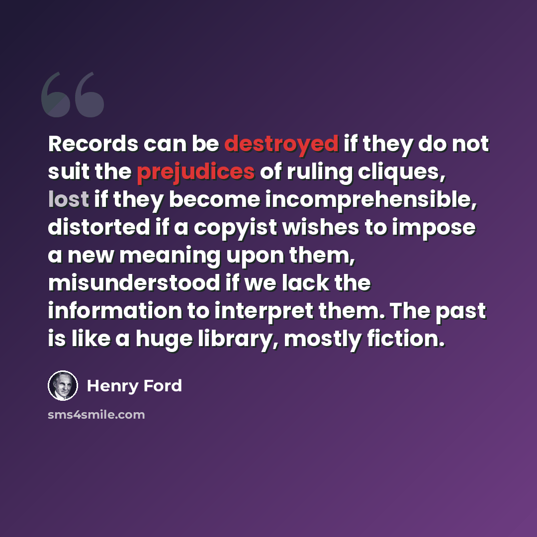 “Records can be destroyed if they do not suit the prejudices of ruling cliques, lost if they become incomprehensible, distorted if a copyist wishes to impose a new meaning upon them, misunderstood if we lack the information to interpret them. The past is like a huge library, mostly fiction.” quote by Henry Ford