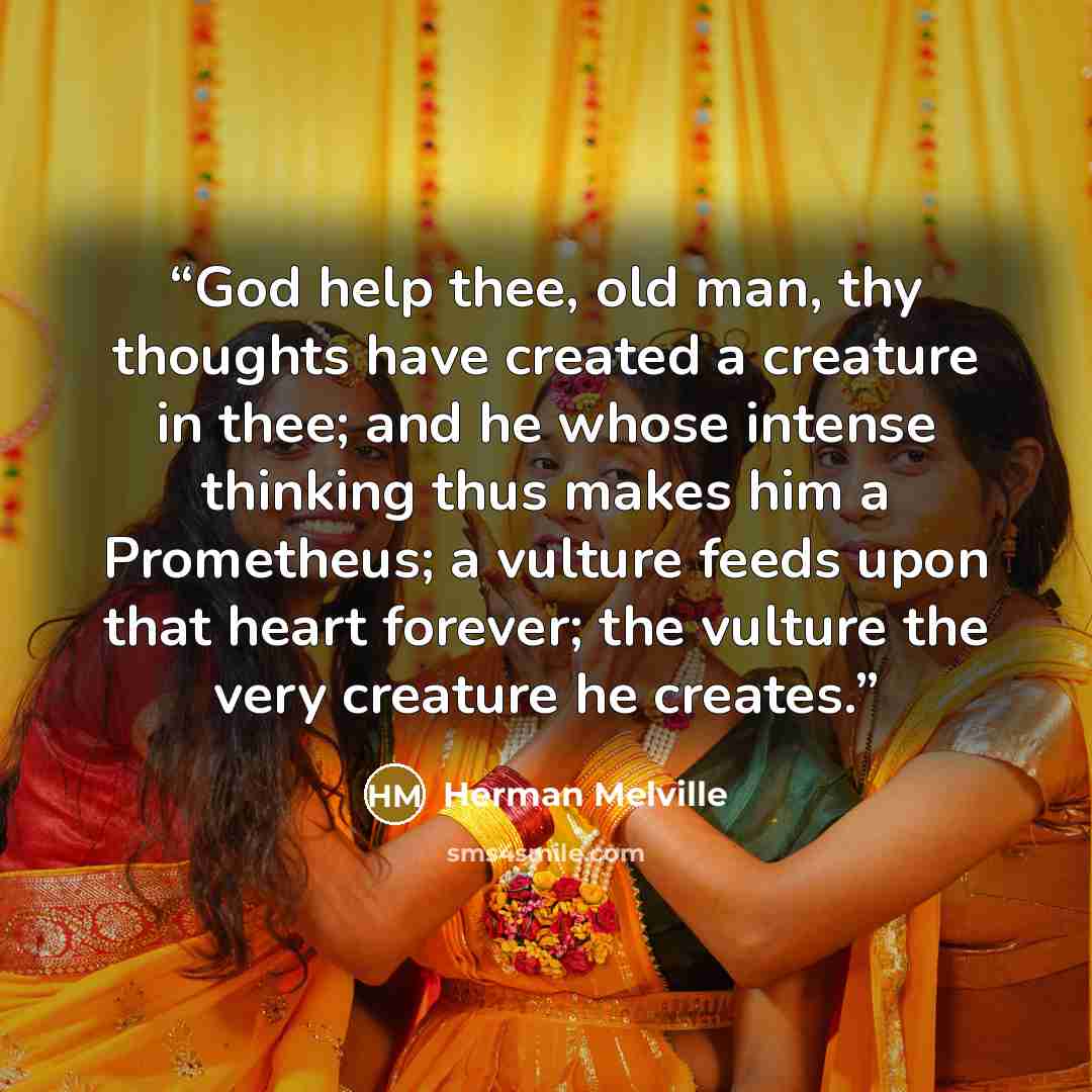 “God help thee, old man, thy thoughts have created a creature in thee; and he whose intense thinking thus makes him a Prometheus; a vulture feeds upon that heart forever; the vulture the very creature he creates.” quote by Herman Melville