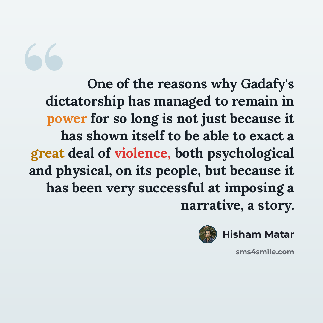 “One of the reasons why Gadafy's dictatorship has managed to remain in power for so long is not just because it has shown itself to be able to exact a great deal of violence, both psychological and physical, on its people, but because it has been very successful at imposing a narrative, a story.” quote by Hisham Matar