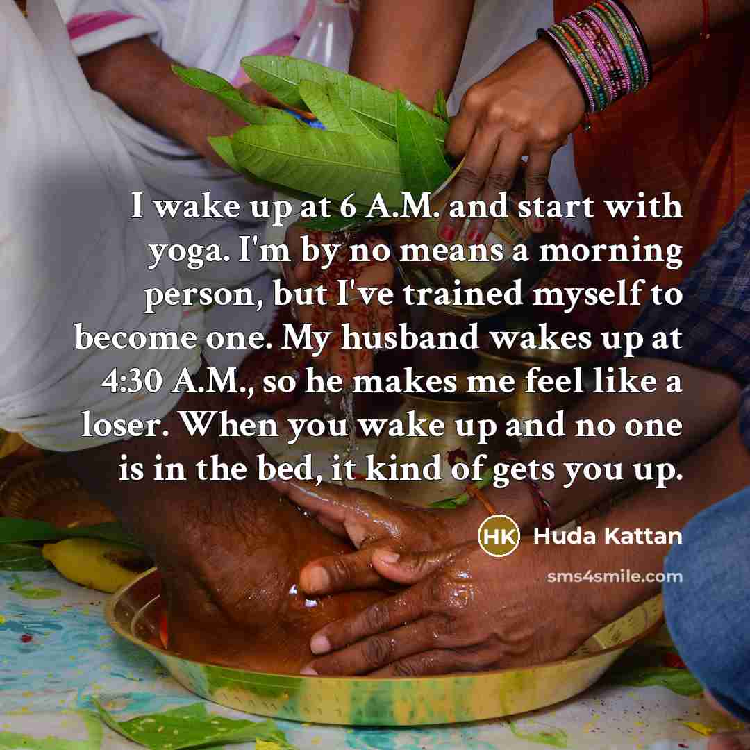 “I wake up at 6 A.M. and start with yoga. I'm by no means a morning person, but I've trained myself to become one. My husband wakes up at 4:30 A.M., so he makes me feel like a loser. When you wake up and no one is in the bed, it kind of gets you up.” quote by Huda Kattan
