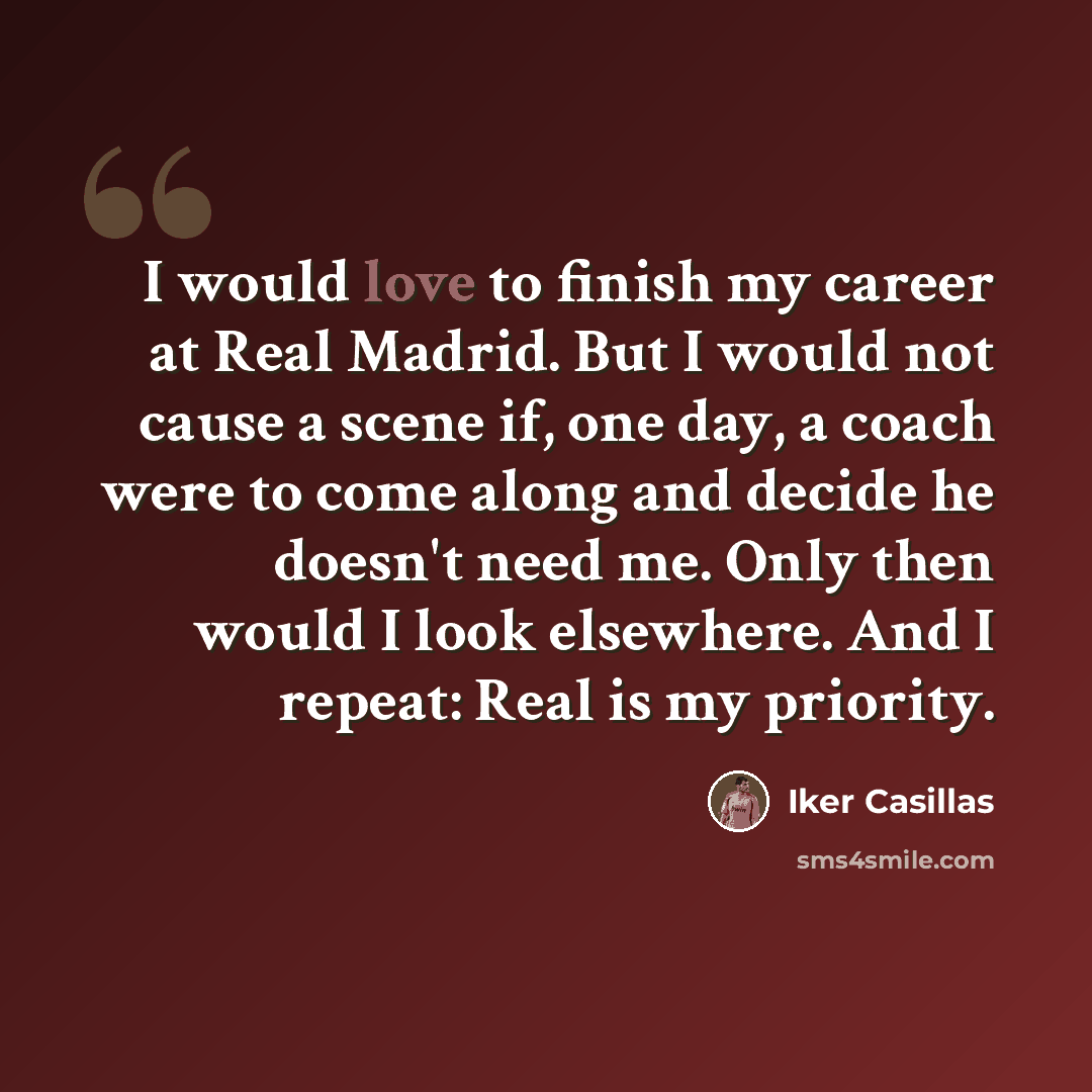 “I would love to finish my career at Real Madrid. But I would not cause a scene if, one day, a coach were to come along and decide he doesn't need me. Only then would I look elsewhere. And I repeat: Real is my priority.” quote by Iker Casillas