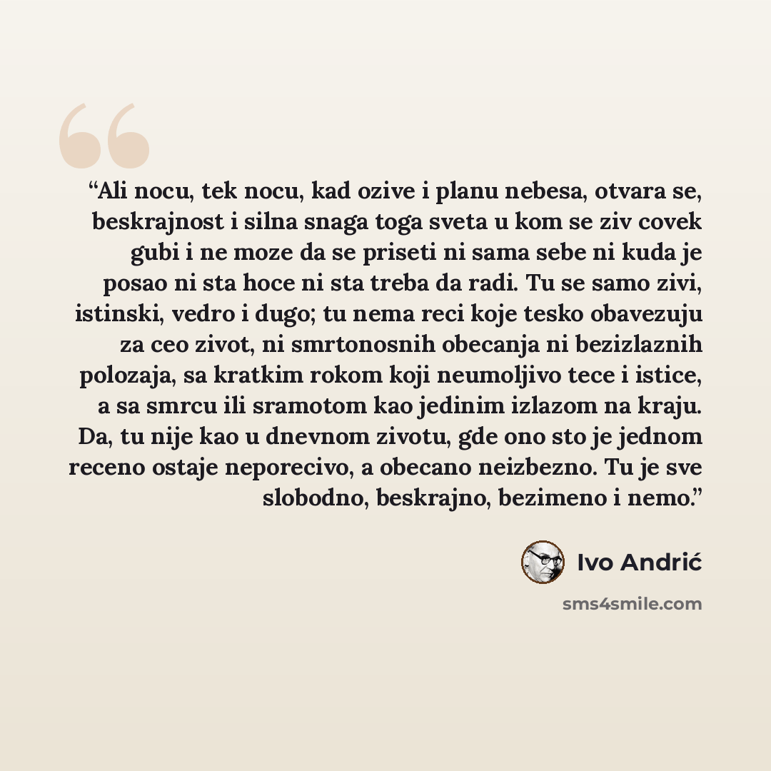 “Ali nocu, tek nocu, kad ozive i planu nebesa, otvara se, beskrajnost i silna snaga toga sveta u kom se ziv covek gubi i ne moze da se priseti ni sama sebe ni kuda je posao ni sta hoce ni sta treba da radi. Tu se samo zivi, istinski, vedro i dugo; tu nema reci koje tesko obavezuju za ceo zivot, ni…” quote by Ivo Andrić